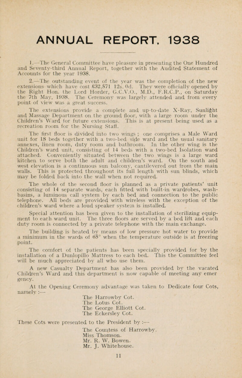 ANNUAL REPORT, 1938 1. The General Committee have pleasure in presenting the One Hundred and Seventy-third Annual Report, together with the Audited Statement of Accounts for the year 1938. 2. —The outstanding event of the year was the completion of the new extensions which have cost £32,571 12s. Od. They were officially opened by the Right Hon. the Lord Horcler, G.C.Y.O., M.D., F.R.C.P., on Saturday the 7th May, 1938. The Ceremony was largely attended and from every point of view was a great success. The extensions provide a complete and up-to-date X-Ray, Sunlight and Massage Department on the ground floor, with a large room under the Children’s Ward for future extensions. This is at present being used as a recreation room for the Nursing Staff. The first floor is divided into two wings ; one comprises a Male Ward unit for 18 beds together with a two-bed side ward and the usual sanitary annexes, linen room, duty room and bathroom. In the other wing is the Children’s ward unit, consisting of 14 beds with a two-bed Isolation ward attached. Conveniently situated between the two wings is a large ward kitchen to serve both the adult and children’s ward. On the south and west elevation is a continuous sun balcony, cantilevered out from the main walls. This is protected throughout its full length with sun blinds, which may be folded back into the wall when not required. The whole of the second floor is planned as a private patients’ unit consisting of 14 separate wards, each fitted with built-in wardrobes, wash¬ basins, a luminous call system by each bed and connection to the public telephone. All beds are provided with wireless with the exception of the children’s ward where a loud speaker system is installed. Special attention has been given to the installation of sterilizing equip¬ ment to each ward unit. The three floors are served by a bed lift and each duty room is connected by a private telephone with the main exchange. The building is heated by means of low pressure hot water to provide a minimum in the wards of 65° when the temperature outside is at freezing point. The comfort of the patients has been specially provided for by the installation of a Dunlopillo Mattress to each bed. This the Committee feel will be much appreciated by all who use them. A new Casualty Department has also been provided by the vacated Children’s Ward and this department is now capable of meeting any emer gency. At the Opening Ceremony advantage was taken to Dedicate four Cots, namely :— The Harrowby Cot. The Lotus Cot. The George Elliott Cot. The Eckersley Cot. These Cots were presented to the President by :— The Countess of Harrowby. Miss Thomson. Mr. R. W. Bowen. Mr. J. Whitehouse.