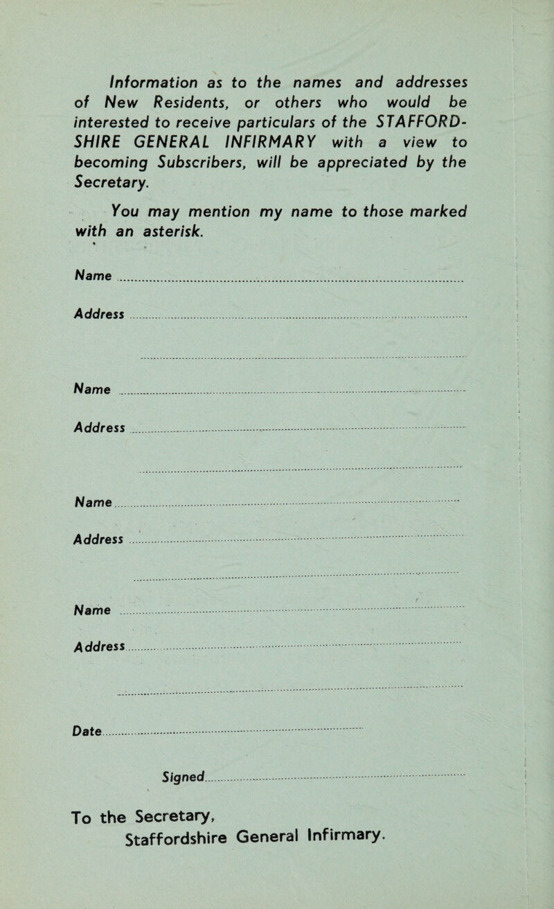 Information as to the names and addresses of New Residents, or others who would be interested to receive particulars of the STAFFORD¬ SHIRE GENERAL INFIRMARY with a view to becoming Subscribers, will be appreciated by the Secretary. You may mention my name to those marked with an asterisk. ♦ Name. Address. Name ... Address Name. Address Name Address Date Signed. To the Secretary, Staffordshire General Infirmary.