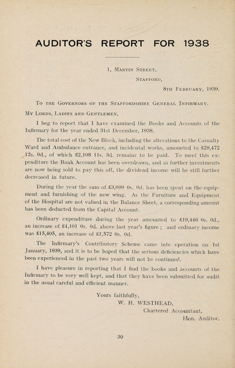 AUDITOR'S REPORT FOR 1938 1, Martin Street, Stafford, 8th February, 1939. To the Governors of the Staffordshire General Infirmary. My Lords, Ladies and Gentlemen, I beg, to report that I have examined the Books and Accounts of the Infirmary for the year ended 31st December, 1938. The total cost of the New Block, including the alterations to the Casualty Ward and Ambulance entrance, and incidental works, amounted to £29,472 12s. Od., of which £2,108 11s. 3d. remains to be paid. To meet this ex¬ penditure the Bank Account has been overdrawn, and as further investments are now being sold to pay this off, the dividend income will be still further decreased in future. During the year the sum of £3,099 Os. Od. has been spent on the equip¬ ment and furnishing of the new wing. As the Furniture and Equipment of the Hospital are not valued in the Balance Sheet, a corresponding amount has been deducted from the Capital Account. Ordinary expenditure during the year amounted to £19,446 Os. Od., an increase of £4,101 Os. Od. above last year’s figure ; and ordinary income was £15,405, an increase of £1,572 Os. Od. The Infirmary’s Contributory Scheme came into operation on 1st January, 1939, and it is to be hoped that the serious deficiencies which have been experienced in the past two years will not be continued. I have pleasure in reporting that I find the books and accounts of the Infirmary to be very well kept, and that they have been submitted for audit in the usual careful and efficient manner. Yours faithfully, W. H. WESTHEAD, Chartered Accountant, Hon, Auditor.