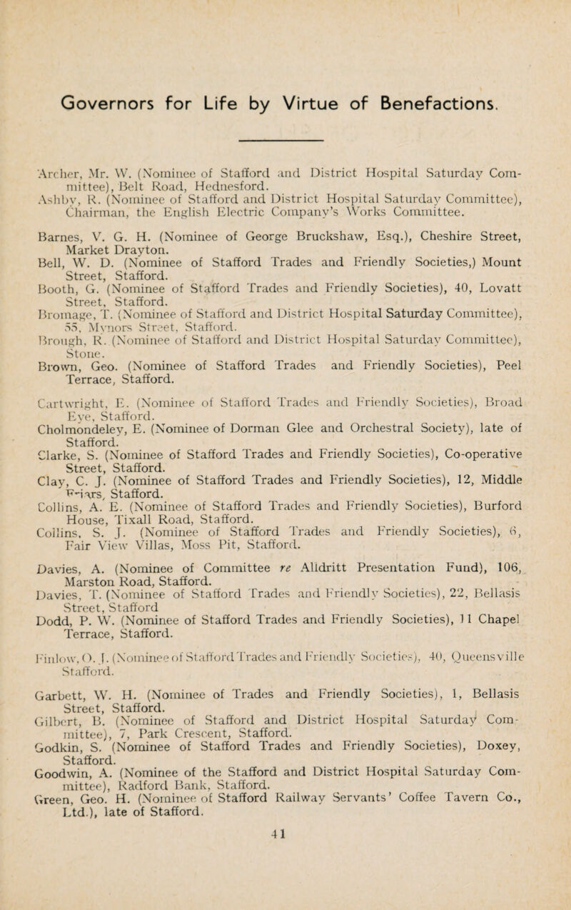 Governors for Life by Virtue of Benefactions. Archer, Mr. YV. (Nominee of Stafford and District Hospital Saturday Com¬ mittee), Belt Road, Hednesford. Ashbv, R. (Nominee of Stafford and District Hospital Saturday Committee), Chairman, the English Electric Company’s Works Committee. Barnes, V. G. H. (Nominee of George Bruckshaw, Esq.), Cheshire Street, Market Drayton. Bell, W. D. (Nominee of Stafford Trades and Friendly Societies,) Mount Street, Stafford. Booth, G. (Nominee of Stafford Trades and Friendly Societies), 40, Lovatt Street, Stafford. Bromage, T. (Nominee of Stafford and District Hospital Saturday Committee), 55, Mvnors Street, Stafford. Brough, R. (Nominee of Stafford and District Hospital Saturday Committee), Stone. Brown, Geo. (Nominee of Stafford Trades and Friendly Societies), Peel Terrace, Stafford. Cartwright, E. (Nominee of Stafford Trades and Friendly Societies), Broad Eye, Stafford. Cholmondeley, E. (Nominee of Dorman Glee and Orchestral Society), late of Stafford. Clarke, S. (Nominee of Stafford Trades and Friendly Societies), Co-operative Street, Stafford. Clay, C. J. (Nominee of Stafford Trades and Friendly Societies), 12, Middle ^-iars, Stafford. Collins, A. E. (Nominee of Stafford Trades and Friendly Societies), Burford House, Tixall Road, Stafford. Collins, S. J. (Nominee of Stafford Trades and Friendly Societies), 6, Fair View Villas, Moss Pit, Stafford. Davies, A. (Nominee of Committee re Alldritt Presentation Fund), 106, Marston Road, Stafford. Davies, T. (Nominee of Stafford Trades and Friendly Societies), 22, Bellasis Street, Stafford Dodd, P. W. (Nominee of Stafford Trades and Friendly Societies), 11 Chapel Terrace, Stafford. Finlow, O. 1. (Nominee of Stafford Trades and Friendly Societies), 40, Queensville Stafford. Garbett, W. H. (Nominee of Trades and Friendly Societies), 1, Bellasis Street, Stafford. Gilbert, B. (Nominee of Stafford and District Hospital Saturday Com¬ mittee), 7, Park Crescent, Stafford. Godkin, S. (Nominee of Stafford Trades and Friendly Societies), Doxey, Stafford. Goodwin, A. (Nominee of the Stafford and District Hospital Saturday Com¬ mittee), Radford Bank, Stafford. Green, Geo. H. (Nominee of Stafford Railway Servants’ Coffee Tavern Co., Ltd.), late of Stafford.