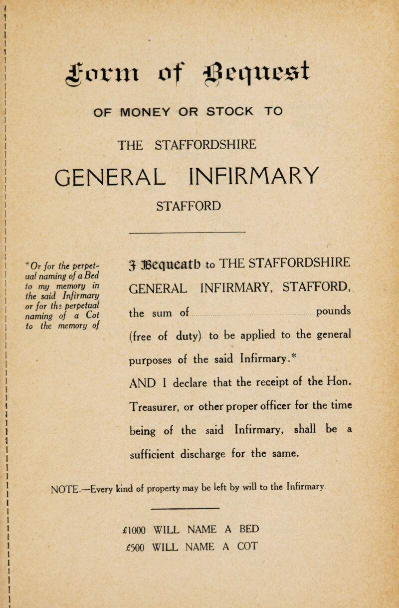 4'ovm of tie quest OF MONEY OR STOCK TO THE STAFFORDSHIRE GENERAL INFIRMARY STAFFORD *Or for the perpet¬ ual naming of a Bed to my memory in the said Infirmary or for thz perpetual naming of a Cot to the memory of 3 Bequeath to THE STAFFORDSHIRE GENERAL INFIRMARY, STAFFORD, the sum of pounds (free of duty) to be applied to the general purposes of the said Infirmary.* AND I declare that the receipt of the Hon. Treasurer, or other proper officer for the time being of the said Infirmary, shall be a sufficient discharge for the same. NOTE—Every kind of property may be left by will to the Infirmary. £1000 WILL NAME A BED £500 WILL NAME A COT