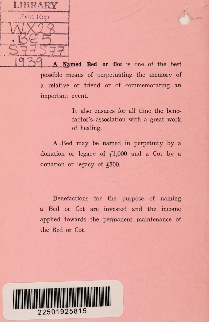 possible means of perpetuating the memory of a relative or friend or of commemorating an important event. It also ensures for all time the bene¬ factor’s association with a great work of healing. A Bed may be named in perpetuity by a donation or legacy of £1,000 and a Cot by a donation or legacy of £500. Benefactions for the purpose of naming a Bed or Cot are invested and the income applied towards the permanent maintenance of the Bed or Cot.