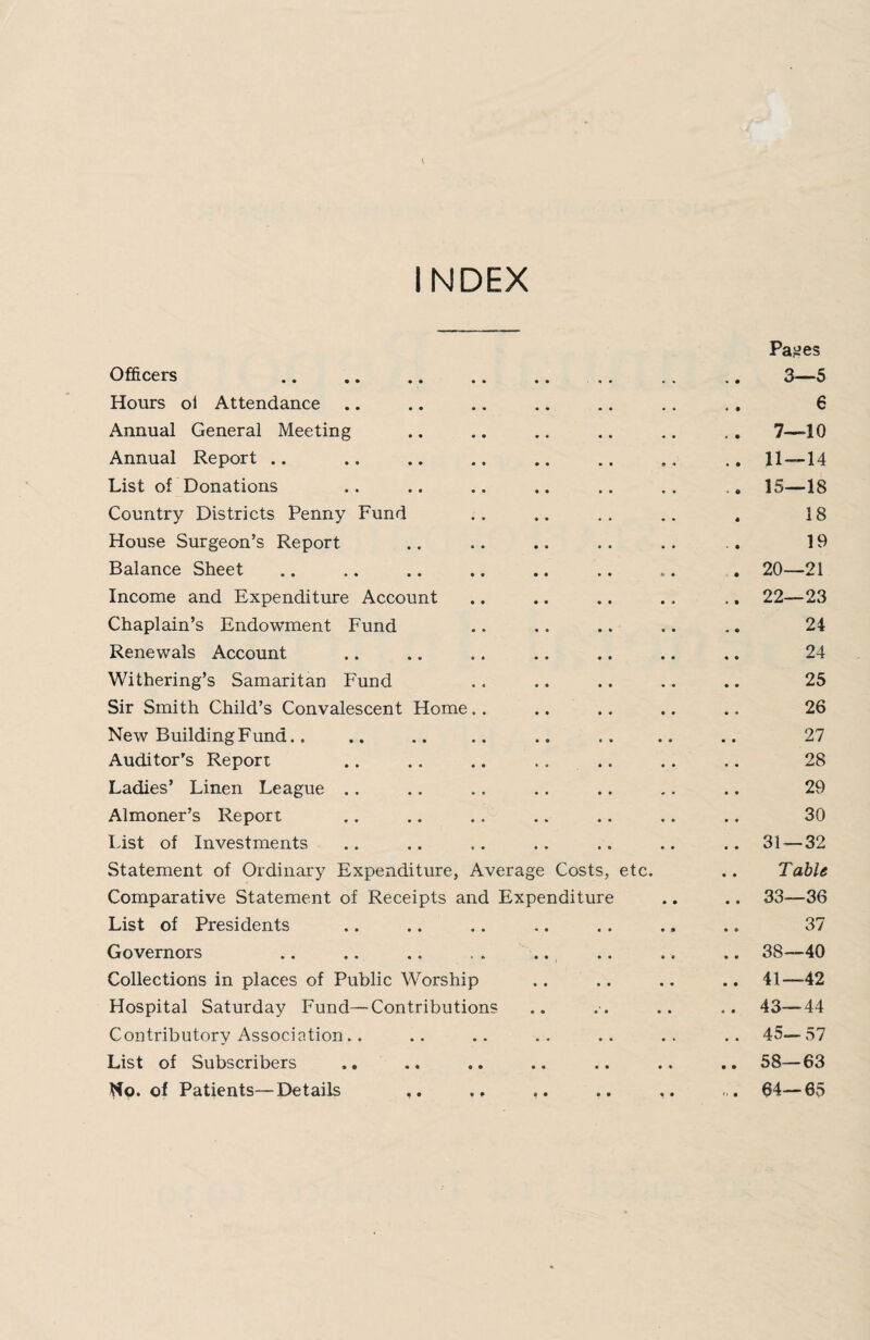 INDEX Officers . Pages 3—5 Hours oi Attendance « • 6 Annual General Meeting , « 7—10 Annual Report .. • • . • • « . * 11 — 14 List of Donations 15—18 Country Districts Penny Fund 18 House Surgeon’s Report 19 Balance Sheet 20—21 Income and Expenditure Account 22—23 Chaplain’s Endowment Fund 24 Renewals Account 24 Withering’s Samaritan Fund 25 Sir Smith Child’s Convalescent Home.. 26 New Building Fund.. 27 Auditor's Report 28 Ladies’ Linen League .. 29 Almoner’s Report 30 List of Investments 31 — 32 Statement of Ordinary Expenditure, Average Costs, etc. Table Comparative Statement of Receipts and Expenditure 33—36 List of Presidents • « S • • • 37 Governors • • • » » e 38—40 Collections in places of Public Worship • • • • t • 41—42 Hospital Saturday Fund—Contributions • • • • • • 43—44 Contributory Association.. » * • • « • 45— 57 List of Subscribers • • • • • * 58—63 No. of Patients—Details • • • • « • ,, . 64—65