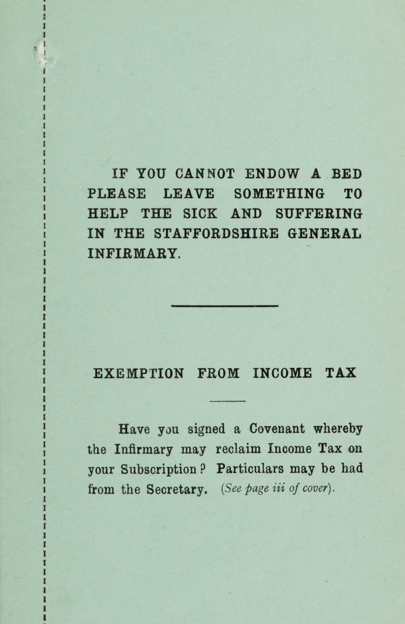 IF YOU CANNOT ENDOW A BED PLEASE LEAVE SOMETHING TO HELP THE SICK AND SUFFERING IN THE STAFFORDSHIRE GENERAL INFIRMARY. EXEMPTION FROM INCOME TAX Have you signed a Covenant whereby the Infirmary may reclaim Income Tax on your Subscription P Particulars may be had from the Secretary. {See page Hi of cover).