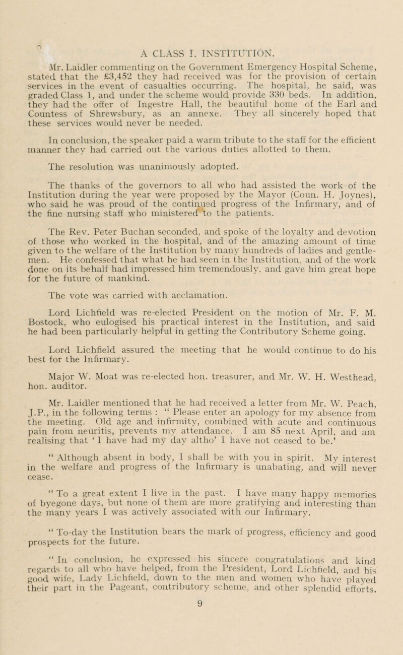 A CLASS I. INSTITUTION. Mr. Laidler commenting on the Government Emergency Hospital Scheme, stated that the £3,452 they had received was for the provision of certain services in the event of casualties occurring. The hospital, he said, was graded Class 1, and under the scheme would provide 330 beds. In addition, they had the offer of Ingestre Hall, the beautiful home of the Earl and Countess of Shrewsbury, as an annexe. They all sincerely hoped that these services would never be needed. In conclusion, the speaker paid a warm tribute to the staff for the efficient manner they had carried out the various duties allotted to them. The resolution was unanimously adopted. The thanks of the governors to all who had assisted the work of the Institution during the year were proposed by the Mayor (Coun. H. Joynes), who said he was proud of the continued progress of the Infirmary, and of the fine nursing staff who ministered to the patients. The Rev. Peter Buchan seconded, and spoke of the loyalty and devotion of those who worked in the hospital, and of the amazing amount of time given to the welfare of the Institution by many hundreds of ladies and gentle¬ men. He confessed that what he had seen in the Institution, and of the work done on its behalf had impressed him tremendously, and gave him great hope for the future of mankind. The vote was carried with acclamation. Lord Lichfield was re-elected President on the motion of Mr. F. M. Bostock, who eulogised his practical interest in the Institution, and said he had been particularly helpful in getting the Contributory Scheme going. Lord Lichfield assured the meeting that he would continue to do his best for the Infirmary. Major W. Moat was re-elected hon. treasurer, and Mr. W. H. Westhead, hon. auditor. Mr. Laidler mentioned that he had received a letter from Mr. W. Peach, J.P., in the following terms : “ Please enter an apology for my absence from the meeting. Old age and infirmity, combined with acute and continuous pain from neuritis, prevents my attendance. I am 85 next April, and am realising that ‘ I have had my day altho’ I have not ceased to be.’ “ Although absent in body, I shall be with you in spirit. My interest in the welfare and progress of the Infirmary is unabating, and will never cease. “ To a great extent I live in the past. I have many happy memories of byegone days, but none of them are more gratifying and interesting than the many years I was actively associated with our Infirmary. “ To-day the Institution bears the mark of progress, efficiency and good prospects for the future. “ In conclusion, he expressed his sincere congratulations and kind regard^ to all who have helped, from the President, Lord Lichfield, and his good wife, Lady Lichfield, down to the men and women who have played their part in the Pageant, contributory scheme, and other splendid efforts.