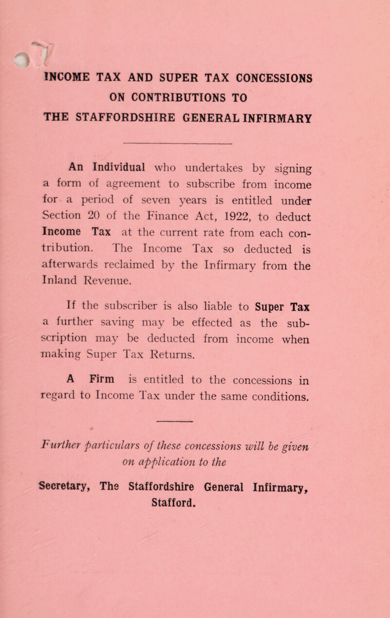 INCOME TAX AND SUPER TAX CONCESSIONS ON CONTRIBUTIONS TO THE STAFFORDSHIRE GENERAL INFIRMARY An Individual who undertakes by signing a form of agreement to subscribe from income for a period of seven years is entitled under Section 20 of the Finance Act, 1922, to deduct Income Tax at the current rate from each con¬ tribution. The Income Tax so deducted is afterwards reclaimed by the Infirmary from the Inland Revenue. If the subscriber is also liable to Super Tax a further saving may be effected as the sub¬ scription may be deducted from income when making Super Tax Returns. A Firm is entitled to the concessions in regard to Income Tax under the same conditions. Further particulars of these concessions will be given on application to the Secretary, The Staffordshire General Infirmary, Stafford.