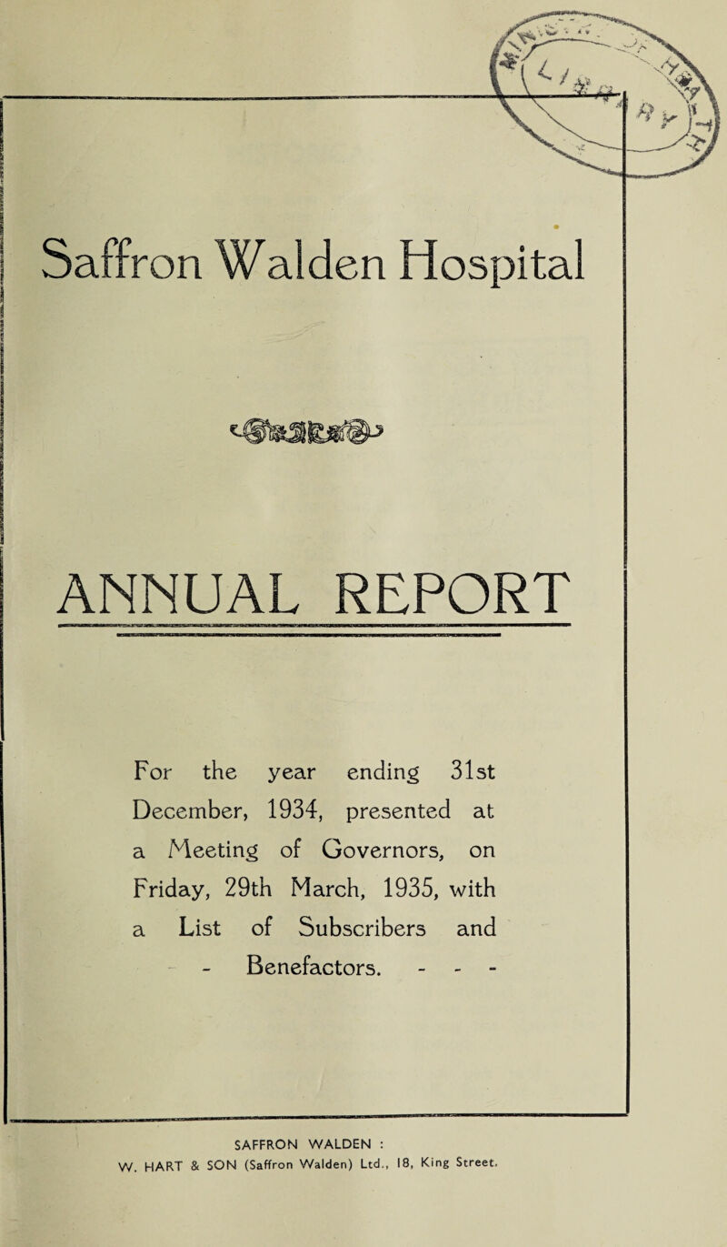 Saffron Walden Hospital ANNUAL REPORT For the year ending 31st December, 1934, presented at a Meeting of Governors, on Friday, 29th March, 1935, with a List of Subscribers and Benefactors. - - - SAFFRON WALDEN : W. HART & SON (Saffron Walden) Ltd., 18, King Street.