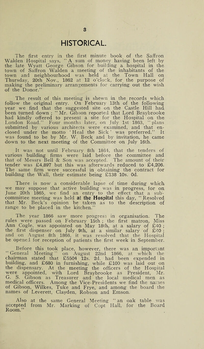 HISTORICAL The first entry in the first minute book of the Saffron Walden Hospital says, “ A sum of money having been left by the late Wyatt George Gibson for building a hospital in the town of Saffron Walden a meeting of the inhabitants of the town and neighbourhood was held at the Town Hall on Thursday, 20th Nov., 1862 at 12 o’clock, for the purpose of making the preliminary arrangements for carrying out the wish of the Donor.” The result of this meeting is shewn in the records which follow the original entry. On February 13th of the following year we find that the suggested site on the Castle Hill had been turned down ; “ Mr. Gibson reported that Lord Braybrooke had kindly offered to present a site for the Hospital on the London Road.” Four months later, on July 1st 1863, “ plans submitted by various architects were examined, and that en¬ closed under the motto ‘ Heal the Sick ’ was preferred.” It was found to be by Mr. W. Beck and by invitation, he came down to the next meeting of the Committee on July 16th. It was not until February 8th 1861, that the tenders of various building firms were laid before the committee and that of Messrs Bell & Son was accepted. The amount of their tender was £4,897 but this was afterwards reduced to £4,206. The same firm were successful in obtaining thei contract for building the Wall, their estimate being £138 10s. Od. There is now a considerable lapse of time during which we may suppose that active building was in progress, for on June 20th 1865, we find an entry to the effect that a sub¬ committee meeting was held at the Hospital this day, ” Resolved that Mr. Beck’s opinion be taken as to the description of range to be placed in the kitchen.” The year 1866 saw more progress in organisation. The rules were passed on February 15th ; the first matron, Miss Ann Cogle, was appointed on May 18th„ at a salary of £40 ; the first dispenser on July 9th, at a similar salary of £40 ; and on August 8th 1866, it was resolved that the Hospital be opened for reception of patients the first week in September. Before this took place, however, there was an important “ General Meeting ” on August 22nd 1866, at which the chairman stated that £5504 12s. 2d. had been expended in building, and £680 in furnishing, while £100 was laid out on the dispensary. At the meeting the officers of the Hospital were appointed, with Lord Braybrooke as President, Mr. G. S. Gibson as Treasurer and the local medical men as medical officers. Among the Vice-Presidents we find the names of Gibson, Wilkes, Tuke and Frye, and among the board the names of Leverett, Clayden, Robson and Emson. Also at the same General Meeting 11 an oak table was accepted from Mr. Marking of Copt Hall, for the Board Room.”