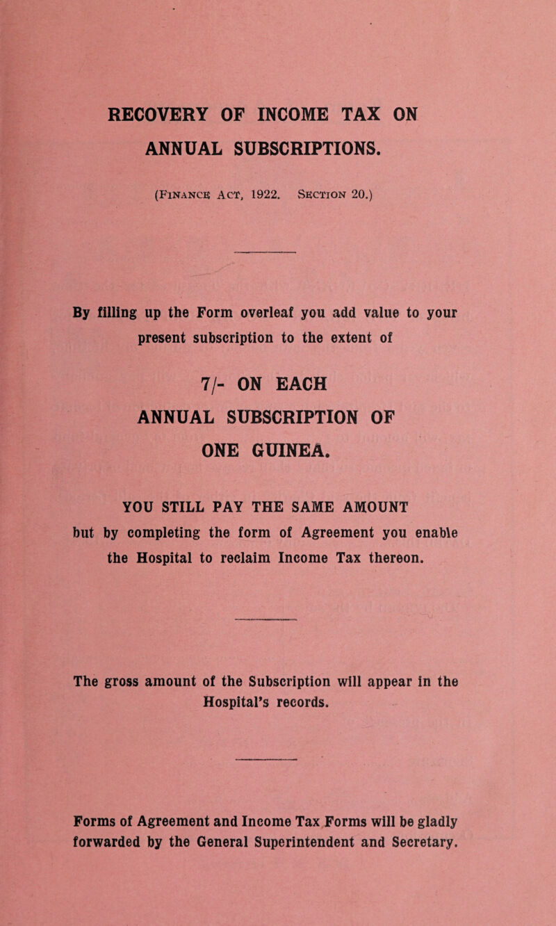 RECOVERY OF INCOME TAX ON ANNUAL SUBSCRIPTIONS. (Finance Act, 1922. Section 20.) By filling up the Form overleaf you add value to your present subscription to the extent of 7/- ON EACH ANNUAL SUBSCRIPTION OF ONE GUINEA. YOU STILL PAY THE SAME AMOUNT but by completing the form of Agreement you enable the Hospital to reclaim Income Tax thereon. The gross amount of the Subscription will appear in the Hospital’s records. Forms of Agreement and Income Tax Forms will be gladly forwarded by the General Superintendent and Secretary.