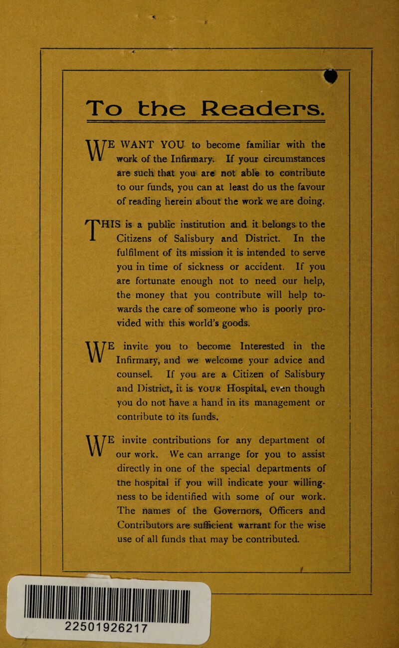 <1 * WE WANT YOU to become familiar with the work of the Infirmary. If your circumstances are such that you are not able to contribute to our funds, you can at least do us the favour of reading herein about the work we are doing. THIS is a public institution and it belongs to the Citizens of Salisbury and District. In the fulfilment of its mission it is intended to serve you in time of sickness or accident. If you are fortunate enough not to need our help, the money that you contribute will help to¬ wards the care of someone who is poorly pro¬ vided with this world’s goods. WE invite you to become Interested in the Infirmary, and we welcome your advice and counsel. If you are a Citizen of Salisbury and District* it is your Hospital, even though you do not have a hand in its management or contribute to its funds. WE invite contributions for any department of our work. We can arrange for you to assist directly in one of the special departments of the hospital if you will indicate your willing¬ ness to be identified with some of our work. The names of the Governors, Officers and Contributors are sufficient warrant for the wise use of all funds that may be contributed.