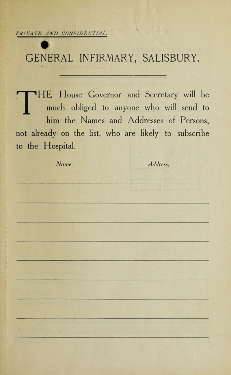 PRIVATE AND CONFIDENTIAL. t GENERAL INFIRMARY, SALISBURY. 4 The h ouse Governor and Secretary will be much obliged to anyone who will send to him the Names and Addresses of Persons, not already on the list, who are likely to subscribe to the Hospital. Name. A ddress.