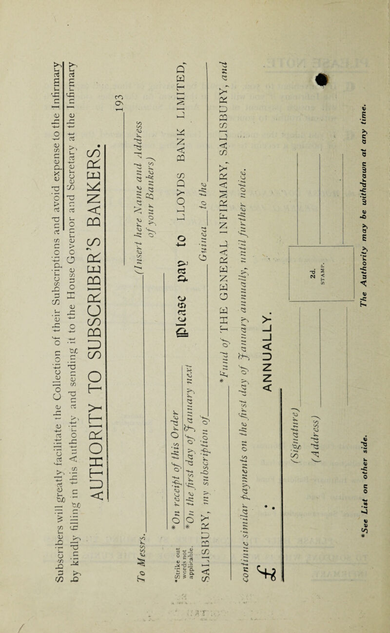 Subscribers will greatly facilitate the Collection of their Subscriptions and avoid expense to the Infirmary by kindly filling in this Authority and sending it to the House Governor and Secretary at the Infirmary AUTHORITY TO SUBSCRIBER’S BANKERS. CO On oo oo N Q -si V •+-» 00 Q X H s < oo v *•» so CO Q so rp P^ O O »>* o rH X v. o 00 <0 o * ■o SO • <s» s cd *»»* Q *K» V. <0 V Oj oo -Ci *>* Ps 6 ^ * x K oo Oo O S, d « JU o c # V if. c tj ;r c s-  ; ft in s os * nn co -\ < CO p* X D 2Q CO < CO X < x i—i x g < & w z x o a a: V. Q * o oo *1^* r-k *** -d N 2 < H i/i oo V) *See List on other side. The Authority may be withdrawn at any time.