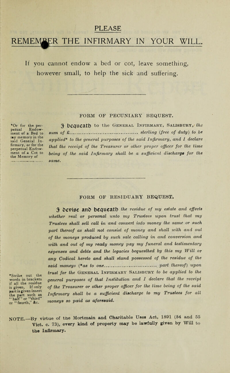 PLEASE REMEM^R THE INFIRMARY IN YOUR WILL. If you cannot endow a bed or cot, leave something, however small, to help the sick and suffering. FORM OF PECUNIARY BEQUEST. *Or for the per¬ petual Endow¬ ment of a Bed to imy memory in the said General In¬ firmary, or for the perpetual Endow¬ ment of a Cot to the Memory of 5 bequeath to the General Infirmary, Salisbury, the sum of £. sterling (free of duty) to be applied* to the general purposes of the said Infirmary, and 1 declare that the receipt of the Treasurer or other proper officer for the time being of the said Infirmary shall be a sufficient discharge for the same. FORM OF RESIDUARY BEQUEST. •Strike out the words in brackets if all the residue is given. If only part is given insert the part such as “ half’’ or “third” or “ fourth,” Ac. 5 hevise anb bequeath the residue of my estate and effects whether real or personal unto my Trustees upon trust that my Trustees shall sell call in and convert into money the same or such part thereof as shall not consist of money and shall with and out of the moneys produced by such sale calling in and conversion and with and out of my ready money pay my funeral and testimentary expenses and debts and the legacies bequesthed by this my Will or any Codical hereto and shall stand possessed of the residue of the said moneys (*as to one. part thereof) upon trust for the General Infirmary Salisbury to be applied to the general purposes of that Institution and I declare that the receipt of the Treasurer or other proper officer for the time being of the said Infirmary shall be a sufficient discharge to my Trustees for all moneys so paid as aforesaid. NOTE. By virtue of the Mortmain and Charitable Uses Act, 1891 (54 and 55 Viet. c. 73), every kind of property may be lawfully given by Will to the Infirmary.