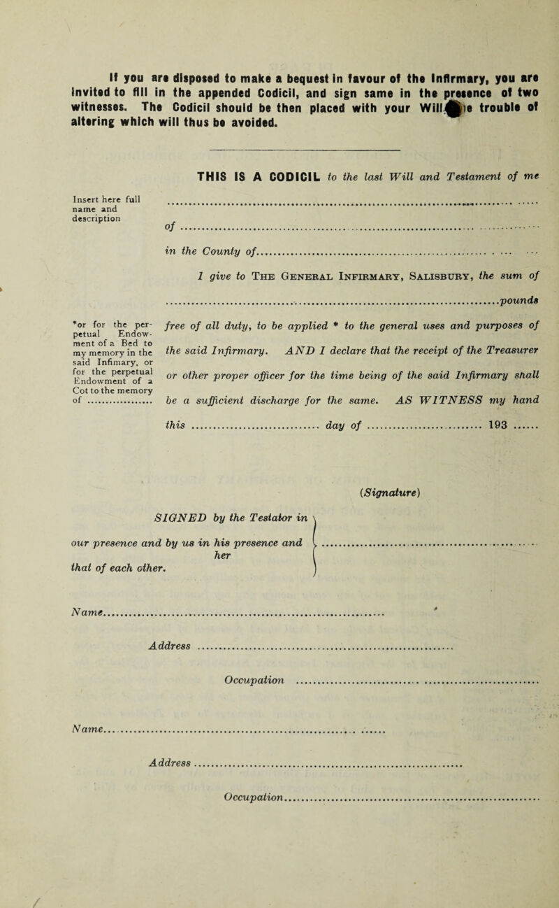 invited to fill in the appended Codicil, and sign same in the presence of two witnesses. The Codicil should be then placed with your Will^ie trouble of altering which will thus be avoided. THIS IS A CODICIL to the last Will and Testament of me Insert here full name and description of in the County of. 1 give to The General Infirmary, Salisbury, the sum of ..pounds *or for the per¬ petual Endow¬ ment of a Bed to my memory in the said Infimary, or for the perpetual Endowment of a Cot to the memory of . free of all duty, to be applied * to the general uses and purposes of the said Infirmary. AND I declare that the receipt of the Treasurer or other proper officer for the time being of the said Infirmary snail be a sufficient discharge for the same. AS WITNESS my hand this day of 193 [Signature) SIGNED by the Testator in our presence and by us in his presence and her that of each other. Name Address Occupation Name Address Occupation