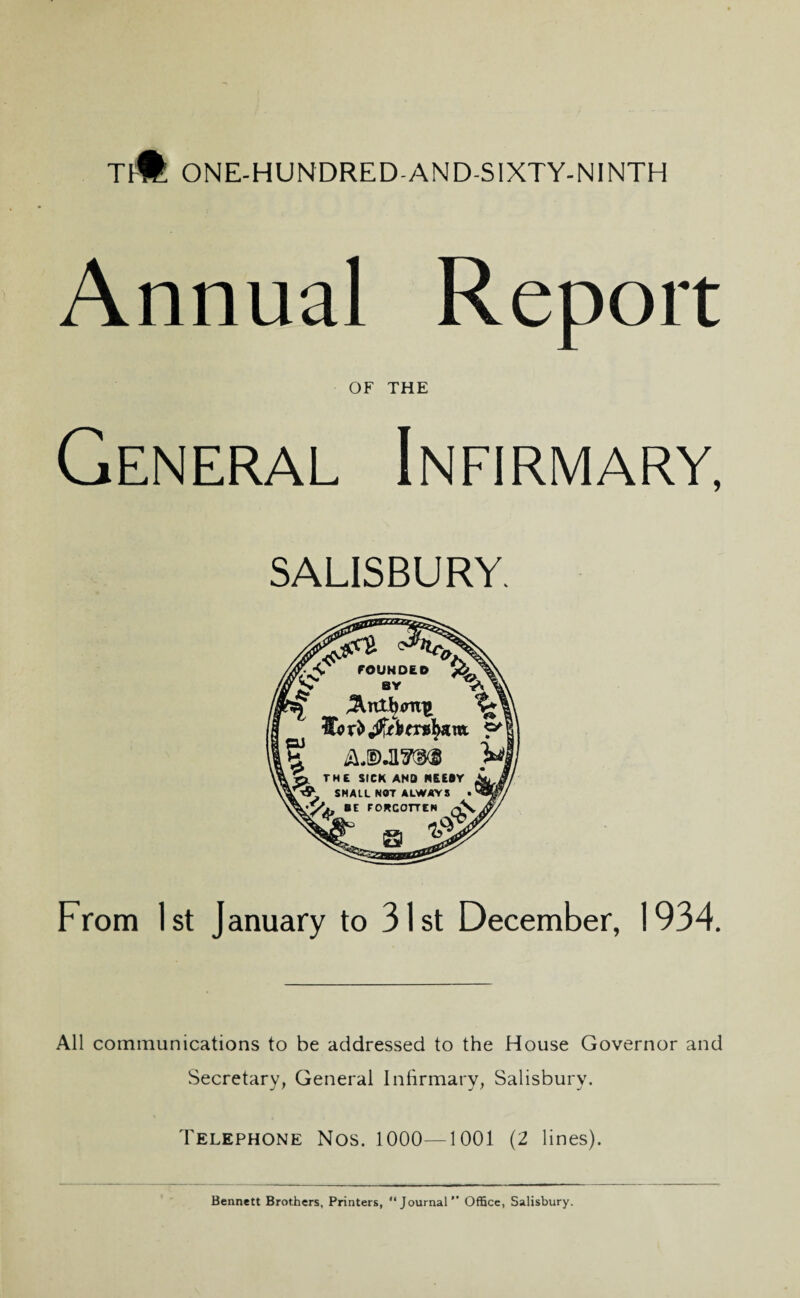 TJ# ONE-HUNDRED-AND-S1XTY-NINTH Annual Report OF THE General Infirmary, SALISBURY. y.<r FOUNDED BY \ , ? AJSMIRRB Pi p. THE SICK AND NEEDY SHALL NOT ALWAYS ■y,, BE FORGOTTEN AV a tf •' From 1st January to 31st December, 1934. All communications to be addressed to the House Governor and Secretary, General Infirmary, Salisbury. Telephone Nos. 1000—1001 (2 lines). Bennett Brothers, Printers, “Journal” Office, Salisbury.