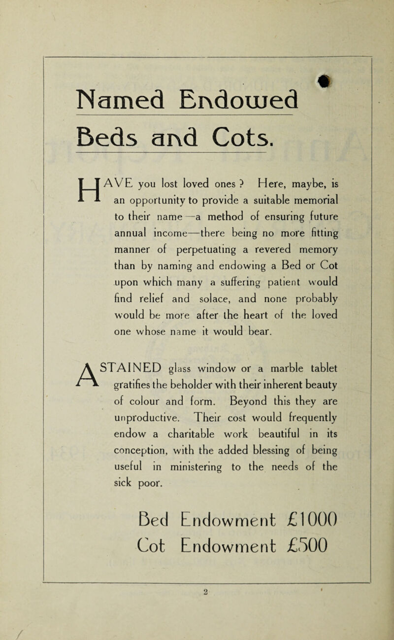 Named Endowed Beds aind Cots. Have you lost loved ones ? Here, maybe, is an opportunity to provide a suitable memorial to their name —a method of ensuring future annual income—there being no more fitting manner of perpetuating a revered memory than by naming and endowing a Bed or Cot upon which many a suffering patient would find relief and solace, and none probably would be more after the heart of the loved one whose name it would bear. A STAINED gl ass window or a marble tablet gratifies the beholder with their inherent beauty of colour and form. Beyond this they are unproductive. Their cost would frequently endow a charitable work beautiful in its conception, with the added blessing of being useful in ministering to the needs of the sick poor. Bed Endowment £1000 Cot Endowment £500