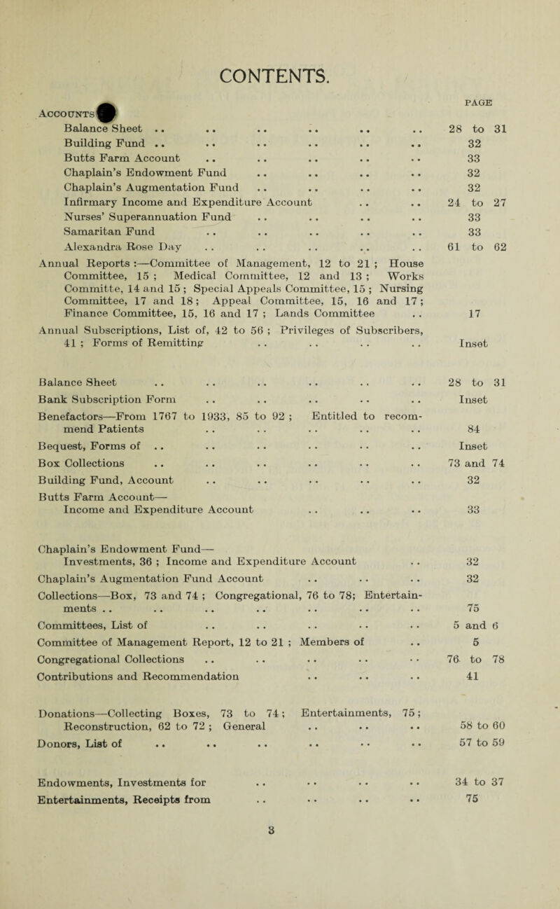 CONTENTS. Accounts Balance Sheet Building Fund .. Butts Farm Account Chaplain’s Endowment Fund Chaplain’s Augmentation Fund Infirmary Income and Expenditure Account Nurses’ Superannuation Fund Samaritan Fund Alexandra Rose Day Annual Reports :—Committee of Management, 12 to 21 ; House Committee, 15 ; Medical Committee, 12 and 13 ; Works Committe, 14 and 15 ; Special Appeals Committee, 15 ; Nursing Committee, 17 and 18; Appeal Committee, 15, 16 and 17; Finance Committee, 15, 16 and 17 ; Lands Committee Annual Subscriptions, List of, 42 to 56 ; Privileges of Subscribers, 41 ; Forms of Remitting Balance Sheet Bank Subscription Form Benefactors—From 1767 to 1933, 85 to 92 ; Entitled to recom mend Patients Bequest, Forms of Box Collections Building Fund, Account Butts Farm Account— Income and Expenditure Account Chaplain’s Endowment Fund— Investments, 36 ; Income and Expenditure Account Chaplain’s Augmentation Fund Account Collections—Box, 73 and 74 ; Congregational, 76 to 78; Entertain¬ ments • • * t •• •« •• •• • • Committees, List of Committee of Management Report, 12 to 21 ; Members of Congregational Collections Contributions and Recommendation Donations—Collecting Boxes, 73 to 74; Entertainments, 75; Reconstruction, 62 to 72 ; General Donors, List of •• •• • • •• •• •• Endowments, Investments for Entertainments, Receipts from 3 PAGE 28 to 31 32 33 32 32 24 to 27 33 33 61 to 62 17 Inset 28 to 31 Inset 84 Inset 73 and 74 32 33 32 32 75 5 and 6 5 76 to 78 41 58 to 60 57 to 59 34 to 37 75