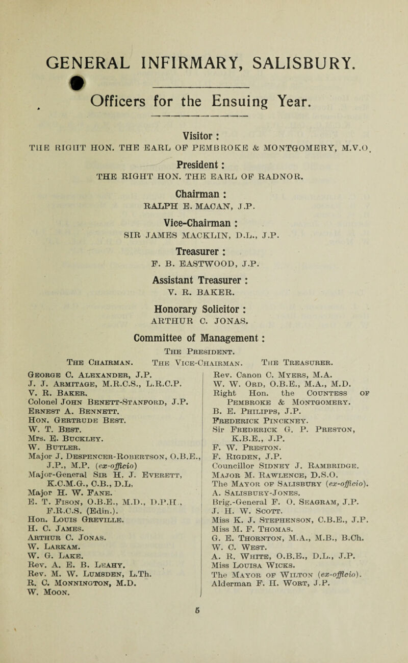 # _ Officers for the Ensuing Year. Visitor: THE RIGHT HON. THE EARL OF PEMBROKE & MONTGOMERY, M.V.O. President: THE RIGHT HON. THE EARL OF RADNOR. Chairman : RALPH E. MAO AN, J.P. Vice-Chairman : SIR JAMES MACKLIN, D.L., J.P. Treasurer : F. B. EASTWOOD, J.P. Assistant Treasurer : Y. R. BAKER. Honorary Solicitor : ARTHUR C. JONAS. Committee of Management: The President. The Chairman. The Vice-Chairman. The Treasurer. George C. Alexander, J.P. J. J. Armitage, M.R.C.S., L.R.C.P. V. R. Baker. Colonel John Benett-Stanford, J.P. Ernest A. Bennett. Hon. Gertrude Best. W. T. Best. Mrs. E. Buckley. W. Butler. Major J. Despencer-Robertson, O.B.E., J. P., M.P. (ex-officio) Major-General Sir H. J. Everett, K. C.M.G., C.B., D.L, Major H. W. Fane. E. T. Fison, O.B.E., M.D., D.P.Il , F.R.C.S. (Edin.). Hon. Louis Greville. H. C. James. Arthur C. Jonas. W. Lark am. W. G. Lake. Rev. A. E. B. Leahy. Rev. M. W. Lumsden, L.Th. R. C. Monnington, M.D. W. Moon. Rev. Canon C. Myers, M.A. W. W. Ord, O.B.E., M.A., M.D. Right Hon. the Countess of Pembroke & Montgomery. B. E. Philipps, J.P. Frederick Pinckney. Sir Frederick G. P. Preston, K.B.E., J.P. F. W. Preston. F. Rigden, J.P. Councillor Sidney J. Rambridge. Major M. Rawlence, D.S.O. The Mayor of Salisbury (ex-officio). A. Salisbury-Jones. Brig.-General F. O. Seagram, J.P. J. H. W. Scott. Miss K. J. Stephenson, C.B.E., J.P. Miss M. F. Thomas. G. E. Thornton, M.A., M.B., B.Ch. W. C. West. A. R. White, O.B.E., D.L., J.P. Miss Louisa Wicks. The Mayor of Wilton {ex-officio). Alderman F. H. Wort, J.P. 6