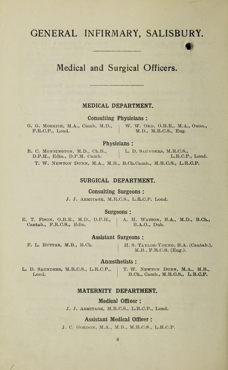 Medical and Surgical Officers. MEDICAL DEPARTMENT. Consulting Physicians : G. G. Morrice, M.A., Camb, M.D., F.R.C.P., Lond. W. W. Ord, O.B.E., M.A., Oxon., M.D., M.R.C.S., Eng. Physicians : R. C. Monnington, M.D., Ch.B., D.P.H., Edin., D.P.M. Camb. L. D. Saunders, M.R.C.S., L.R.C.P., Lond. T. W. Newton Dunn, M.A., M.B., B.Ch.Camb., M.R.C.S., L.R.C.P. SURGICAL DEPARTMENT. Consulting Surgeons : J. J. Armitage, M.R.C.S., L.R.C.P. Lond. E. T. Fison, O.B.E., M.D., Cantab., F.R.C.S., Edin. Surgeons D.P.H., A. H. Watson, B.A., B.A.O., Dub. M.D., B.Ch., Assistant Surgeons: F. L. Buttar, M.B., B.Ch. H. S. Taylor-Young, B.A. (Cantab.), M.B., F.R.C.S. (Eng.). Anaesthetists: L. D. Saunders, M.R.C.S., L.R.C.P., Lond. T. W. Newton Dunn, M.A., M.B., B.Ch., Camb., M.R.C.S., L.R.C.P. MATERNITY DEPARTMENT. Medical Officer: J. J. Armitage, M.R.C.S., L.R.C.P., Lond. Assistant Medical Officer: J. C. Gordon, M.A., M.B., M.R.C.S., L.R.C.P.