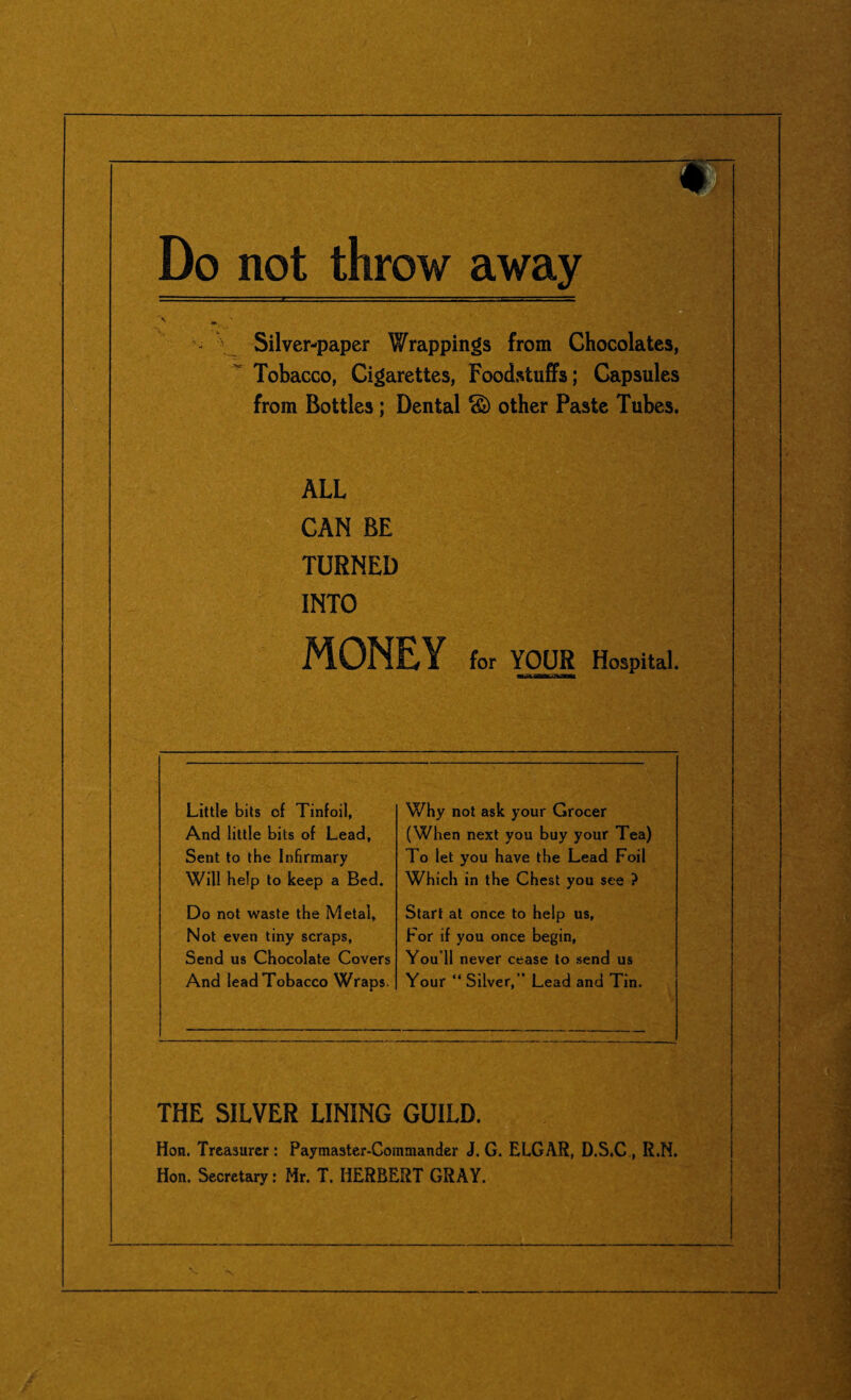 Do not throw away \ ^ Silver-paper Wrappings from Chocolates, Tobacco, Cigarettes, Foodstuffs; Capsules from Bottles ; Dental c£) other Paste Tubes. ALL CAN BE TURNED INTO MONEY for YOUR Hospital. Little bits of Tinfoil, And little bits of Lead, Sent to the Infirmary Will help to keep a Bed. Why not ask your Grocer (When next you buy your Tea) To let you have the Lead Foil Which in the Chest you see ? Do not waste the Metal, Not even tiny scraps, Send us Chocolate Covers And lead Tobacco Wraps. Start at once to help us, For if you once begin, You’ll never cease to send us Your “ Silver,” Lead and Tin. THE SILVER LINING GUILD. Hon. Treasurer : Paymaster-Commander J. G. ELGAR, D.S.C , R.N. Hon. Secretary: Mr. T. HERBERT GRAY.