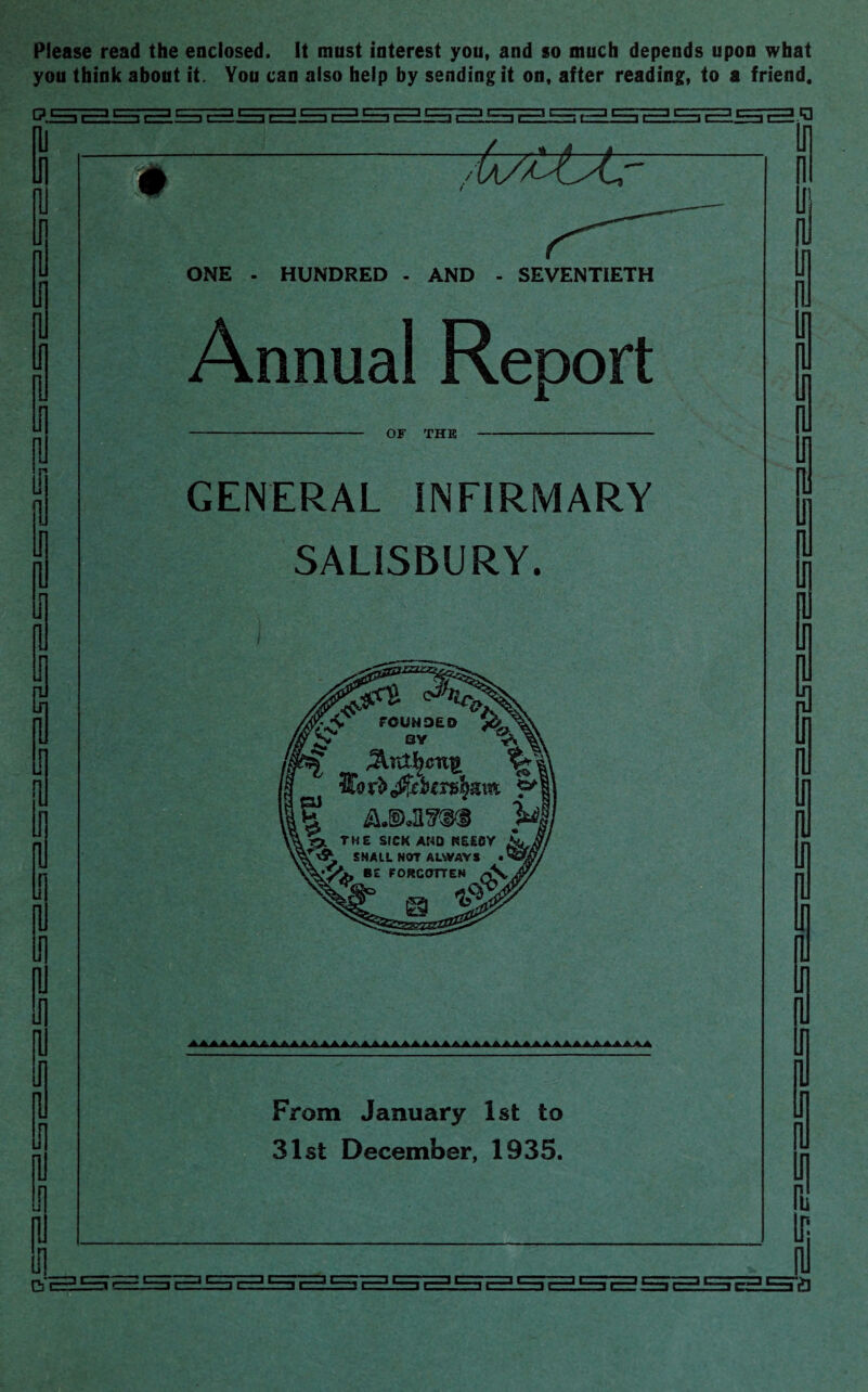 Please read the enclosed. It must interest you, and so much depends upon what you think about it. You can also help by sending it on, after reading, to a friend. ni Ip pl Ip In pi In in i ril a G 111 in f i ji 7tiztttr ONE - HUNDRED - AND - SEVENTIETH Annual Report OF THE GENERAL INFIRMARY SALISBURY. From January 1st to 31st December, 1935. II U1 ru a ssLsra