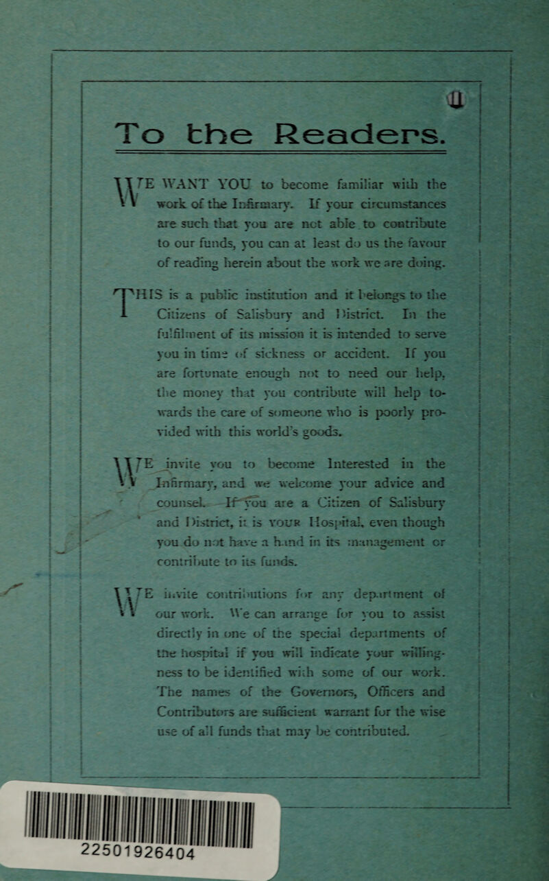 To the Readers u 7E WANT YOU to become familiar with the work of the Infirmary. If your circumstances are such that you are net able to contribute to our funds, you can at legist do us the favour of reading herein about the work we are doing. THIS is a public institution and it belongs to the Citizens of Salisbury and District. In the fulfilment of its mission it is intended to serve you in time of sickness or accident. If you are fortunate enough not to need our help, the money that you contribute will help to¬ wards the care of someone who is poorly pro- w w vided with this world's goods. E invite you to become Interested in the In firman*. and we welcome vour advice and j * v counsel. If you are a Citizen of Salisbury and District, i: is your Hospital, even though you do not have a b ind in its management or contribute to its funds. E invite contributions for any depart ment of our work. We can arrange for you to assist directly in one of the special departments of the hospital if you will indicate your willing¬ ness to be identified with some of our work. The names of the Governors, Officers and Contributors are sufficient warrant for the wise use of all funds that may be contributed.