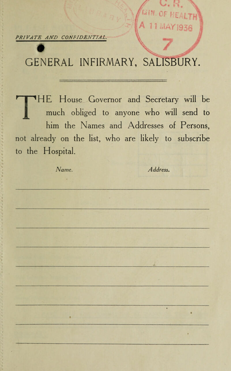 PRIVATE AND CONFIDENTIAL. * t '1A/J936 GENERAL INFIRMARY, SALISBURY THE H ouse Governor and Secretary will be much obliged to anyone who will send to him the Names and Addresses of Persons, not already on the list, who are likely to subscribe to the Hospital. Name. Address.