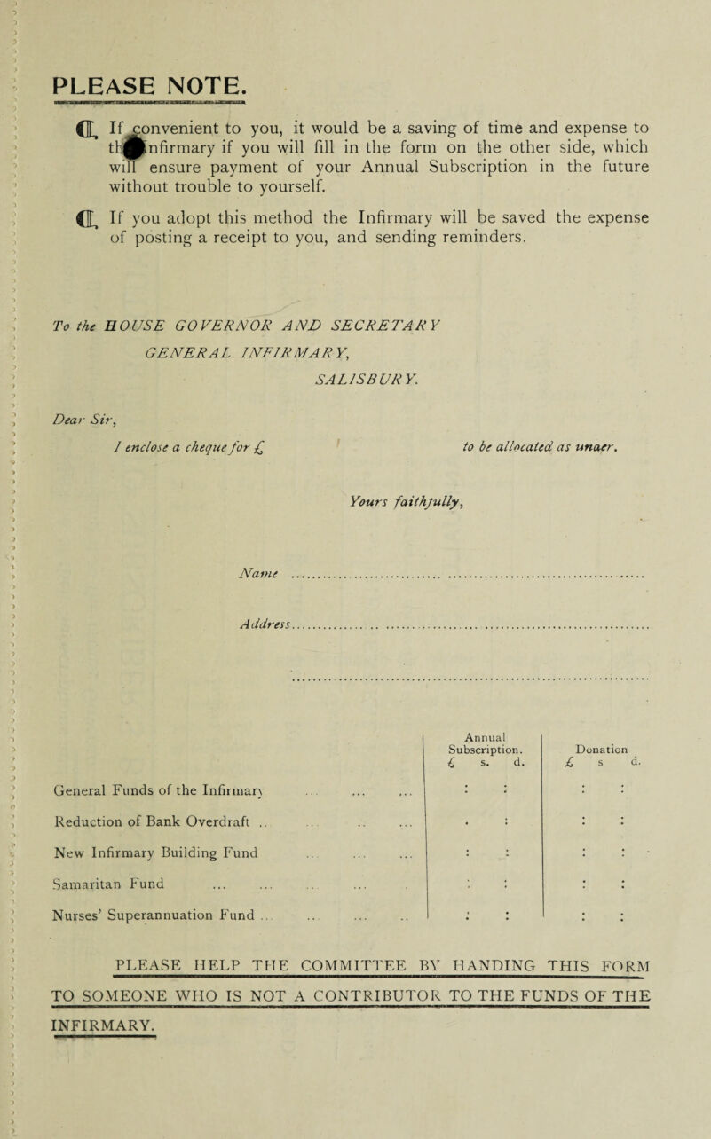 PLEASE NOTE. CL If convenient to you, it would be a saving of time and expense to tb®|nfirmary if you will fill in the form on the other side, which will ensure payment of your Annual Subscription in the future without trouble to yourself. (L If you adopt this method the Infirmary will be saved the expense of posting a receipt to you, and sending reminders. To the BOUSE GOVERNOR AND SECRETARY GENERAL INFIRMARY,\ SA LIS BUR Y. Dear Sir, / enclose a cheque for £ to be allocated as unaer. Yours faithjully, Name A ddress General Funds of the Infinnan Reduction of Bank Overdraft .. New Infirmary Building Fund Samaritan Fund Nurses’ Superannuation Fund .. Annual Subscription. Donation £ s. d. £ s d. PLEASE HELP THE COMMITTEE BY HANDING THIS FORM TO SOMEONE WHO IS NOT A CONTRIBUTOR TO TPIE FUNDS OF THE INFIRMARY.