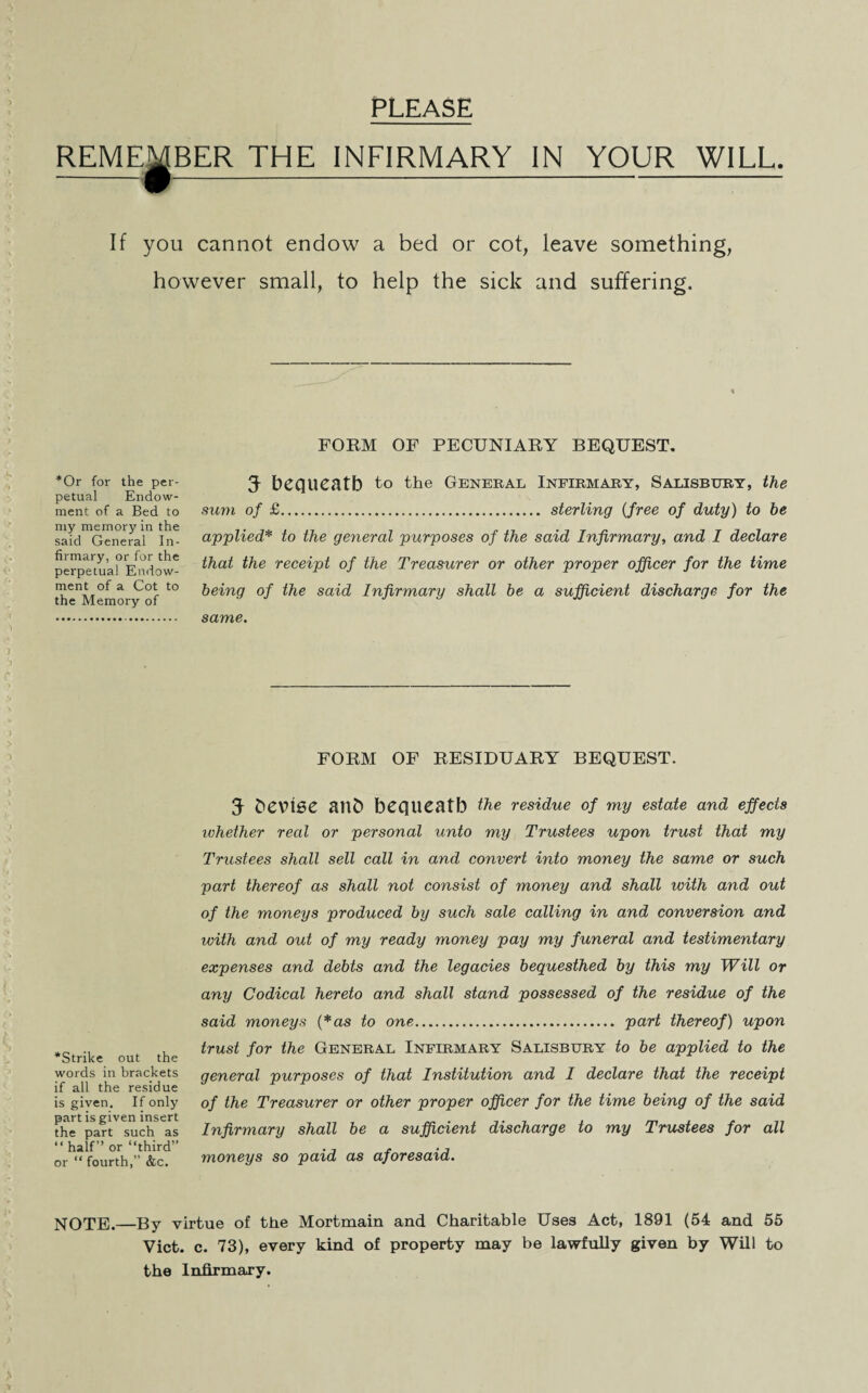 PLEASE REMEMBER THE INFIRMARY IN YOUR WILL. If you cannot endow a bed or cot, leave something, however small, to help the sick and suffering. FORM OF PECUNIARY BEQUEST. *Or for the per¬ petual Endow¬ ment of a Bed to my memory in the said General In¬ firmary, or for the perpetual Endow¬ ment of a Cot to the Memory of 5 bequeath to the General Infirmary, Salisbury, the sum of £. sterling (free of duty) to be applied* to the general purposes of the said Infirmary, and I declare that the receipt of the Treasxirer or other proper officer for the time being of the said Infirmary shall be a sufficient discharge for the same. FORM OF RESIDUARY BEQUEST. ^Strike out the words in brackets if all the residue is given. If only part is given insert the part such as “half” or “third” or “ fourth,” &c. 5 bevise aitb bequeatb the residue of my estate and effects whether real or personal unto my Trustees upon trust that my Trustees shall sell call in and convert into money the same or such part thereof as shall not consist of money and shall with and out of the moneys produced by such sale calling in and conversion and with and out of my ready money pay my funeral and testimentary expenses and debts and the legacies bequesthed by this my Will or any Codical hereto and shall stand possessed of the residue of the said moneys (*as to one. part thereof) upon trust for the General Infirmary Salisbury to be applied to the general purposes of that Institution and I declare that the receipt of the Treasurer or other proper officer for the time being of the said Infirmary shall be a sufficient discharge to my Trustees for all moneys so paid as aforesaid. NOTE.—By virtue of the Mortmain and Charitable Uses Act, 1891 (54 and 55 Viet. c. 73), every kind of property may be lawfully given by Will to the Infirmary.