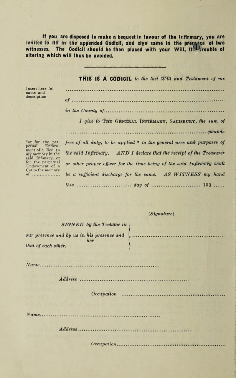 invited to fill in the appended Codicil, and sign same in the preside of two witnesses. The Codicil should be then placed with your Will, tlSMitrouble of altering which will thus be avoided. THIS IS A CODICIL to the last Will and Testament of me Insert here fill . name and description Of. in the County of. 1 give to The General Infirmary, Salisbury, the sum of pounds *or for the per¬ petual Endow¬ ment of a Bed to my memory in the said Infimary, or for the perpetual Endowment of a Cot to the memory of . free of all duty, to be applied * to the general uses and purposes of the said Infirmary. AND I declare that the receipt of the Treasurer or other proper officer for the time being of the said Infirmary snail be a sufficient discharge for the same. AS WITNESS my hand this day of 193 (Signature) SIGNED by the Testator in our presence and by us in his presence and her that of each other. Name Address Occupation Name Address Occupation