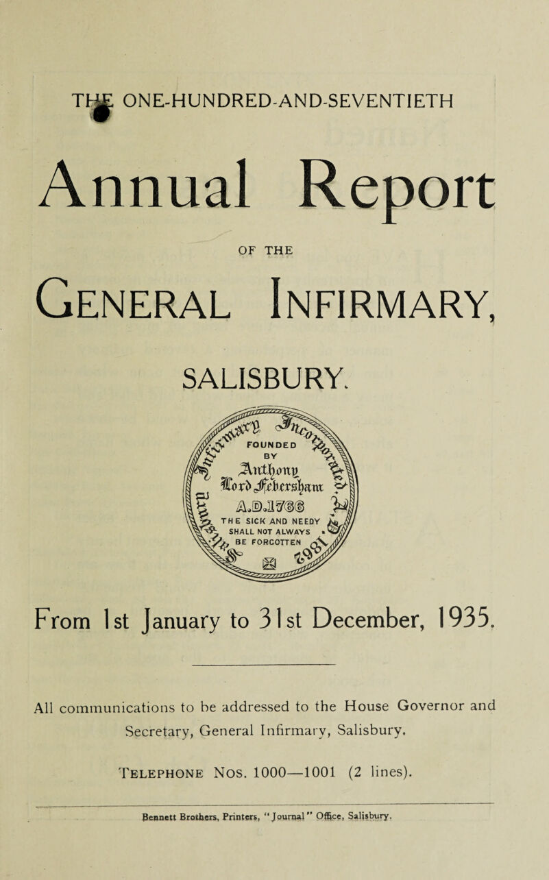 THE ONE-HUNDRED-AND-SEVENTIETH Annual Report OF THE General Infirmary, SALISBURY, Y(&~ FOUNDED I 'M H E SICK AND NEEDY SHALL NOT ALWAYS FORCOTTEN (V <& ft. From 1st January to 31st December, 1935. All communications to be addressed to the House Governor and Secretary, General Infirmary, Salisbury. Telephone Nos. 1000—1001 (2 lines). Bennett Brothers, Printers, “Journal'’ Office, Salisbury,