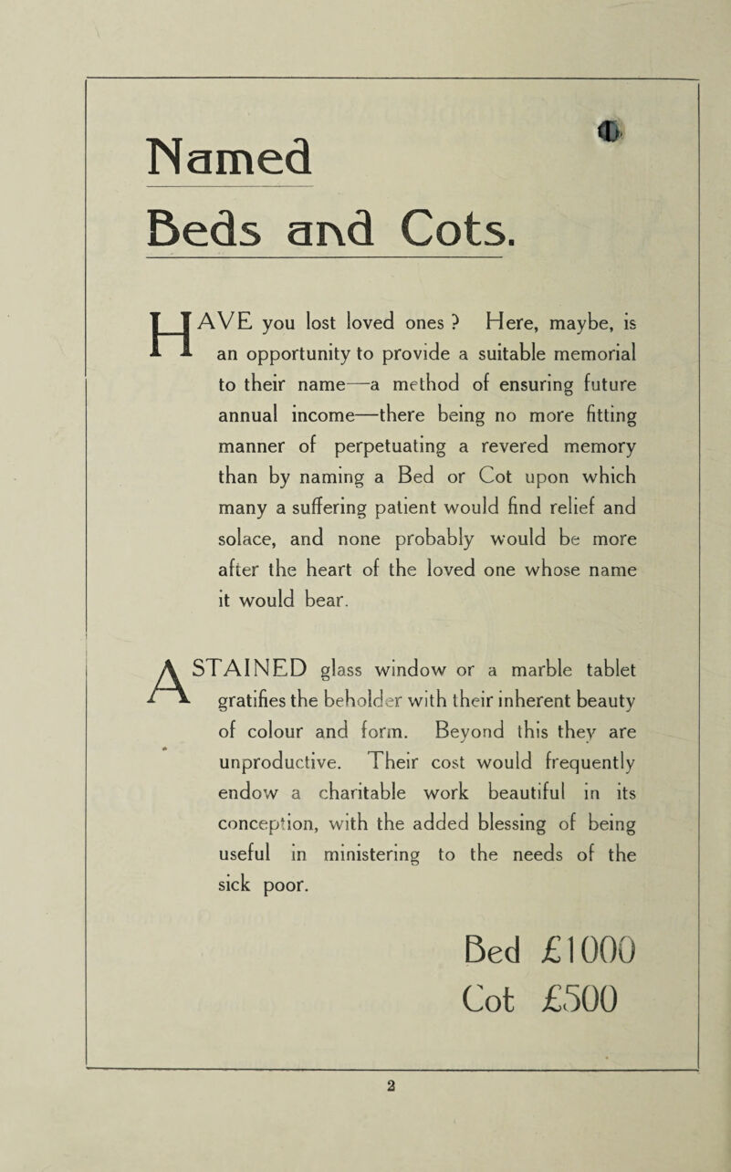 Named Beds ai\d Cots. <D HAVE you lost loved ones } Here, maybe, is an opportunity to provide a suitable memorial to their name—a method of ensuring future annual income—there being no more fitting manner of perpetuating a revered memory than by naming a Bed or Cot upon which many a suffering patient would find relief and solace, and none probably would be more after the heart of the loved one whose name it would bear. A STAINED gl ass window or a marble tablet gratifies the beholder with their inherent beauty of colour and form. Beyond this they are unproductive. Their cost would frequently endow a charitable work beautiful in its conception, with the added blessing of being useful in ministering to the needs of the sick poor. Bed £1000 Cot £500
