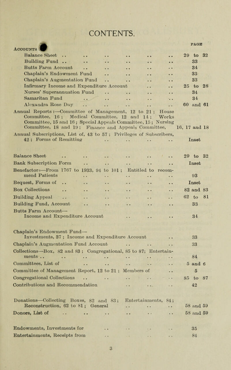 CONTENTS. Accounts PAGE Balance Sheet .. 29 to Building Fund .. 33 Butts Farm Account- 34 Chaplain’s Endowment Fund 33 Chaplain’s Augmentation Fund 33 Infirmary Income and Expenditure Account 25 to Nurses’ Superannuation Fund 34 Samaritan Fund 34 Alexandra Rose Day 60 and Annual Reports :—Committee of Management, 12 to 21 ; House Committee, 16 ; Medical Committee, 12 and 14 ; Works Committee, 15 and 16 ; Special Appeals Committee, 15 ; Nursing Committee, 18 and 19 ; Finance and Appeals Committee, 16, 17 and Annual Subscriptions, List of, 43 to 57 ; Privileges of Subscribers, 42 ; Forms of Remitting .. .. . . .. Inset Balance Sheet .. . . . . .. .. .. 29 to Bank Subscription Form .. .. . . .. .. Inset Benefactors—From 1767 to 1933, 94 to 101 ; Entitled to recom¬ mend Patients . . . . . . .. .. 93 Bequest, Forms of .. .. . . .. .. Inset Box Collections .. .. .. .. .. .. 82 and Building Appeal .. .. .. .. .. .. 62 to Building Fund, Account .. .. .. .. .. 33 Butts Farm Account— Income and Expenditure Account .. .. .. 34 Chaplain’s Endowment Fund— Investments, 37 ; Income and Expenditure Account .. 33 Chaplain’s Augmentation Fund Account .. . . . . 33 Collections—Box, 82 and 83 ; Congregational, 85 to 87; Entertain¬ ments .. .. .. .. .. . . . . 84 Committees, List of .. .. .. . . . . 5 and Committee of Management Report, 12 to 21 ; Members of .. 5 Congregational Collections .. . . . . . . • • 85 to Contributions and Recommendation . . . . . . 42 Donations—Collecting Boxes, 82 and 83; Entertainments, 84; Reconstruction, 62 to 81 ; General .. . . .. 58 and Donors, List of • * «• • • •• • • •• 58 and Endowments, Investments for .. • • . . . . 35 Entertainments, Receipts from .. . . . . 84 3 32 28 61 18 32 83 81 6 87 59 59