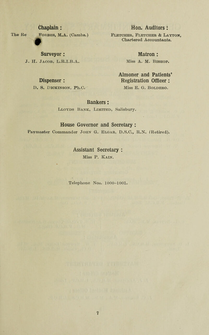 Chaplain: The Re Forbes, M.A. (Cambs.) # Surveyor: J. H. Jacob, L.R.I.B.A. Dispenser : D. S. Dickinson, Fh.C. Hon. Auditors i Fletcher, Fletcher & Layton, Chartered Accountants. Matron: Miss A. M. Bishop. Almoner and Patients’ Registration Officer: Miss E. G. Boldero. Bankers: Lloyds Bank, Limited, Salisbury. House Governor and Secretary : Paymaster Commander John G. Elgar, D.S.C., R.N. (Retired). Assistant Secretary : Miss P. Kain. Telephone Nos. 1000-1001.