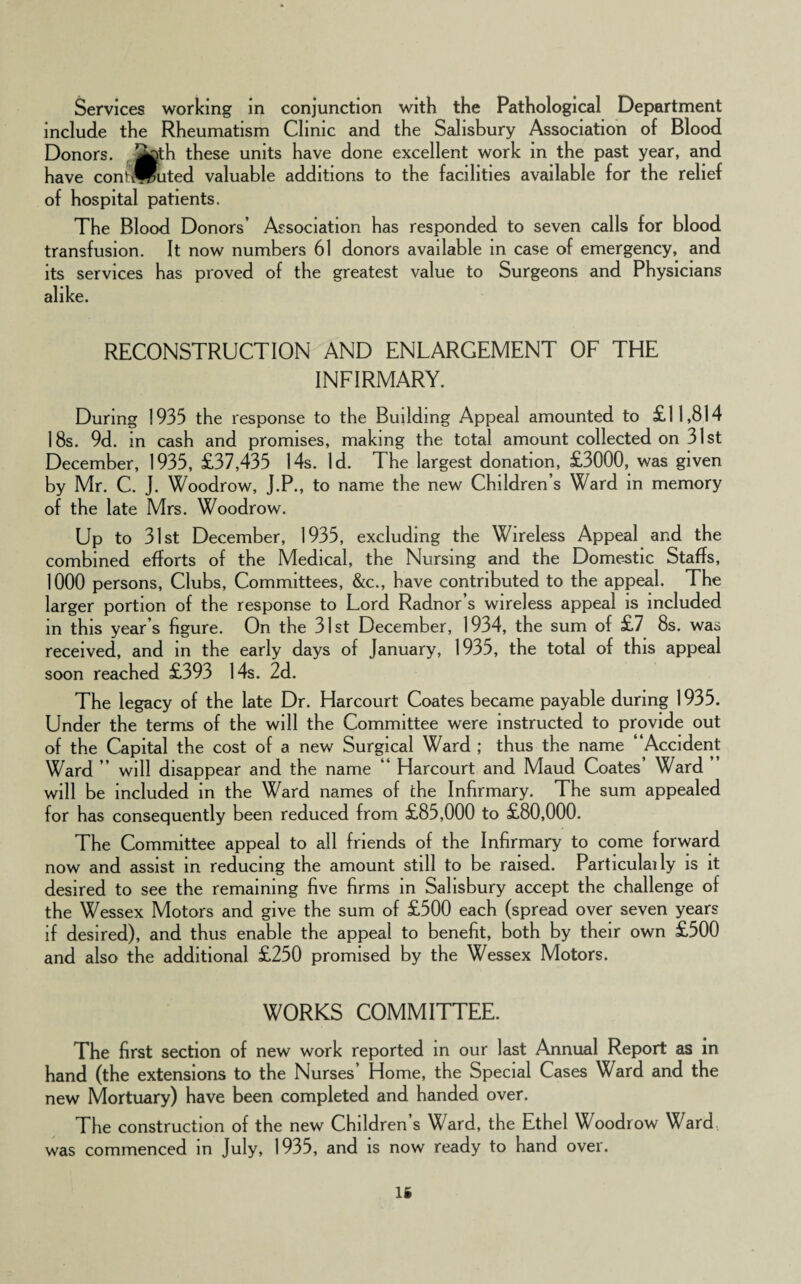 Services working in conjunction with the Pathological Department include the Rheumatism Clinic and the Salisbury Association of Blood Donors, jtoth these units have done excellent work in the past year, and have contflputed valuable additions to the facilities available for the relief of hospital patients. The Blood Donors’ Association has responded to seven calls for blood transfusion. It now numbers 61 donors available in case of emergency, and its services has proved of the greatest value to Surgeons and Physicians alike. RECONSTRUCTION AND ENLARGEMENT OF THE INFIRMARY. During 1935 the response to the Building Appeal amounted to £11,814 18s. 9d. in cash and promises, making the total amount collected on 31st December, 1935, £37,435 14s. Id. The largest donation, £3000, was given by Mr. C. J. Woodrow, J.P., to name the new Children’s Ward in memory of the late Mrs. Woodrow. Up to 31st December, 1935, excluding the Wireless Appeal and the combined efforts of the Medical, the Nursing and the Domestic Staffs, 1000 persons, Clubs, Committees, &c., have contributed to the appeal. The larger portion of the response to Lord Radnor’s wireless appeal is included in this year’s figure. On the 31st December, 1934, the sum of £7 8s. was received, and in the early days of January, 1935, the total of this appeal soon reached £393 14s. 2d. The legacy of the late Dr. Harcourt Coates became payable during 1935. Under the terms of the will the Committee were instructed to provide out of the Capital the cost of a new Surgical Ward ; thus the name “Accident Ward ’’ will disappear and the name “ Harcourt and Maud Coates’ Ward will be included in the Ward names of the Infirmary. The sum appealed for has consequently been reduced from £85,000 to £80,000. The Committee appeal to all friends of the Infirmary to come forward now and assist in reducing the amount still to be raised. Particulaily is it desired to see the remaining five firms in Salisbury accept the challenge of the Wessex Motors and give the sum of £500 each (spread over seven years if desired), and thus enable the appeal to benefit, both by their own £500 and also the additional £250 promised by the Wessex Motors. WORKS COMMITTEE. The first section of new work reported in our last Annual Report as in hand (the extensions to the Nurses’ Home, the Special Cases Ward and the new Mortuary) have been completed and handed over. The construction of the new Children’s Ward, the Ethel Woodrow Ward was commenced in July, 1935, and is now ready to hand over. IS