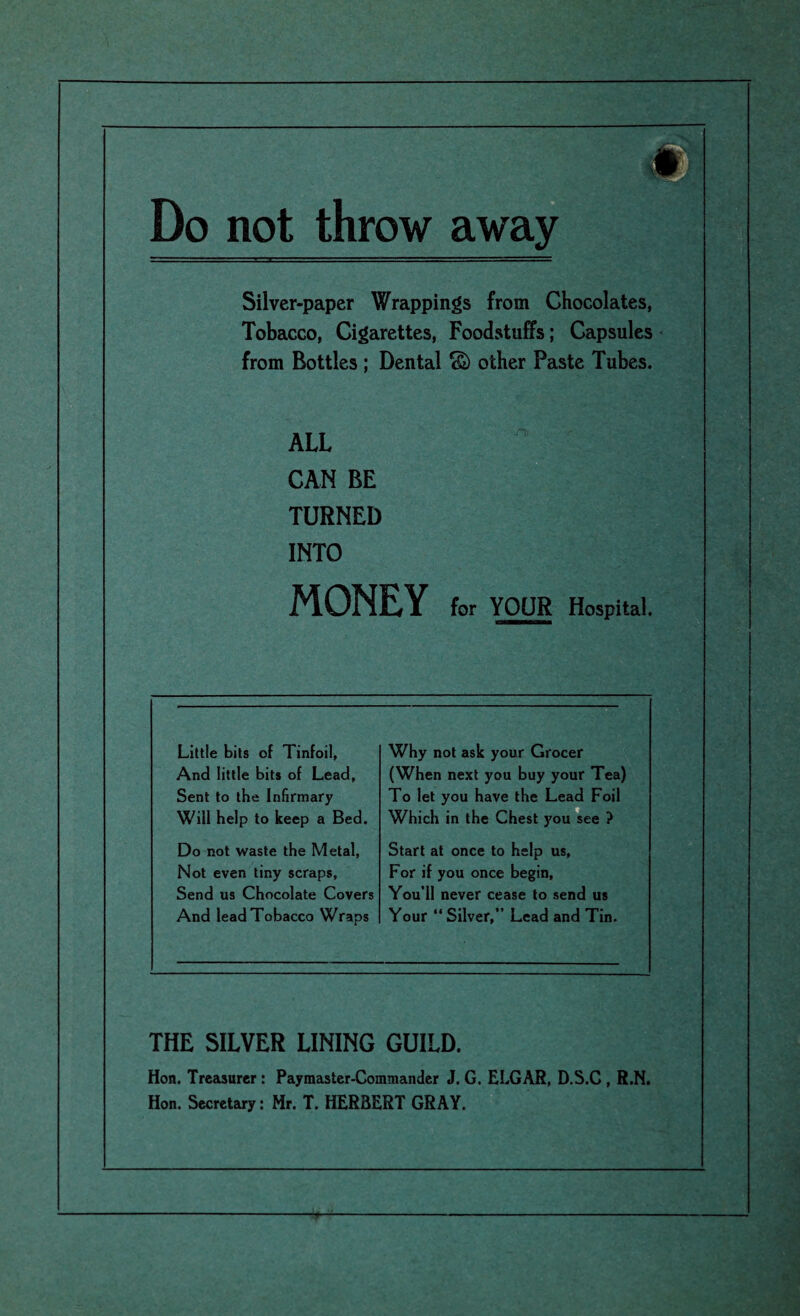 Do not throw away Silver-paper Wrappings from Chocolates, Tobacco, Cigarettes, Foodstuffs; Capsules from Bottles ; Dental <§) other Paste Tubes. •TS ‘ for YOUR Hospital. ALL CAN BE TURNED INTO MONEY Little bits of Tinfoil, And little bits of Lead, Sent to the Infirmary Will help to keep a Bed. Why not ask your Grocer (When next you buy your Tea) To let you have the Lead Foil Which in the Chest you see ? Do not waste the Metal, Not even tiny scraps, Send us Chocolate Covers And lead Tobacco Wraps Start at once to help us, For if you once begin, You’ll never cease to send us Your “ Silver,” Lead and Tin. THE SILVER LINING GUILD. Hon. Treasurer : Paymaster-Commander J. G. ELGAR, D.S.C , R.N. Hon. Secretary: Mr. T. HERBERT GRAY. r