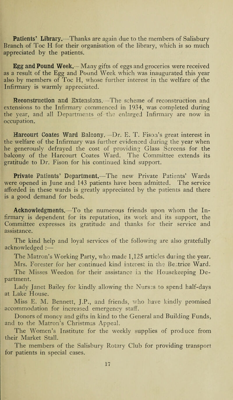 Patients’ Library. -Thanks are again due to the members of Salisbury Branch of Toe H for their organisation of the library, which is so much appreciated by the patients. Egg and Pound Week.— Many gifts of eggs and groceries were received as a result of the Egg and Pound Week which was inaugurated this year also by members of Toe H, whose further interest in the welfare of the Infirmary is warmly appreciated. Reconstruction and Extensions. -The scheme of reconstruction and extensions to the Infirmary commenced in 1934, was completed during the year, and all Departments of the enlarged Infirmary are now in occupation. Harcourt Coates Ward Balcony. —Dr. E. T. Fison’s great interest in the welfare of the Infirmary was further evidenced during the year when he generously defrayed the cost of providing Glass Screens for the balcony of the Harcourt Coates Ward. The Committee extends its gratitude to Dr. Fison for his continued kind support. Private Patients’ Department.—The new Private Patients’ Wards were opened in June and 143 patients have been admitted. The service afforded in these wards is greatly appreciated by the patients and there is a good demand for beds. Acknowledgments.—To the numerous friends upon whom the In¬ firmary is dependent for its reputation, its work and its support, the Committee expresses its gratitude and thanks for their service and assistance. The kind help and loyal services of the following are also gratefully acknowledged :— The Matron’s Working Party, who made 1,125 articles during the year. Mrs. Forester for her continued kind interest in the Beatrice Ward. The Misses Weedon for their assistance i;i the Housekeeping De¬ partment. Lady Janet Bailey for kindly allowing the Nurses to spend half-days at Lake House. Miss E. M. Bennett, J.P., and friends, who have kindly promised accommodation for increased emergency staff. Donors of money and gifts in kind to the General and Building Funds, and to the Matron’s Christmas Appeal. The Women’s Institute for the weekly supplies of produce from their Market Stall. The members of the Salisbury Rotary Club for providing transport for patients in special cases.