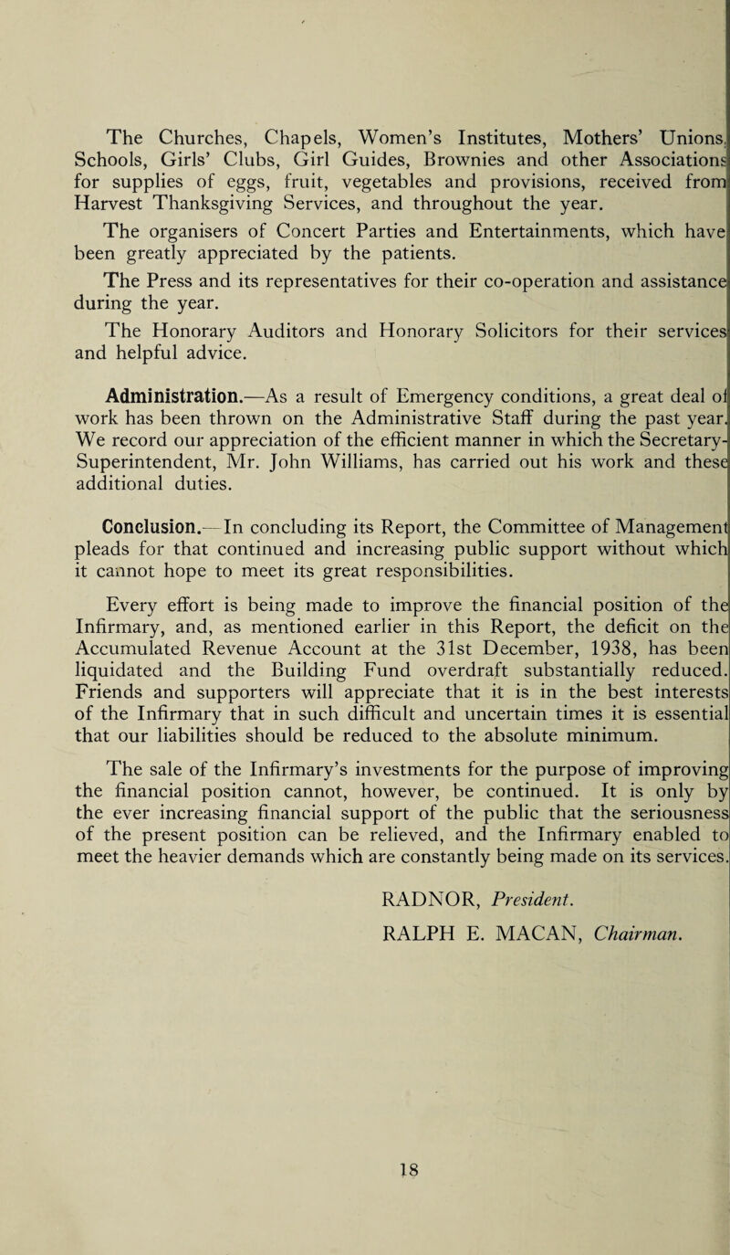 The Churches, Chapels, Women’s Institutes, Mothers’ Unions. Schools, Girls’ Clubs, Girl Guides, Brownies and other Associations for supplies of eggs, fruit, vegetables and provisions, received from Harvest Thanksgiving Services, and throughout the year. The organisers of Concert Parties and Entertainments, which have been greatly appreciated by the patients. The Press and its representatives for their co-operation and assistance during the year. The Honorary Auditors and Honorary Solicitors for their services and helpful advice. Administration.—As a result of Emergency conditions, a great deal ol work has been thrown on the Administrative Staff during the past year. We record our appreciation of the efficient manner in which the Secretary- Superintendent, Mr. John Williams, has carried out his work and these additional duties. Conclusion.—In concluding its Report, the Committee of Management pleads for that continued and increasing public support without which it cannot hope to meet its great responsibilities. Every effort is being made to improve the financial position of the Infirmary, and, as mentioned earlier in this Report, the deficit on the Accumulated Revenue Account at the 31st December, 1938, has been liquidated and the Building Fund overdraft substantially reduced. Friends and supporters will appreciate that it is in the best interests of the Infirmary that in such difficult and uncertain times it is essential that our liabilities should be reduced to the absolute minimum. The sale of the Infirmary’s investments for the purpose of improving the financial position cannot, however, be continued. It is only by the ever increasing financial support of the public that the seriousness of the present position can be relieved, and the Infirmary enabled to meet the heavier demands which are constantly being made on its services. RADNOR, President. RALPH E. MACAN, Chairman.