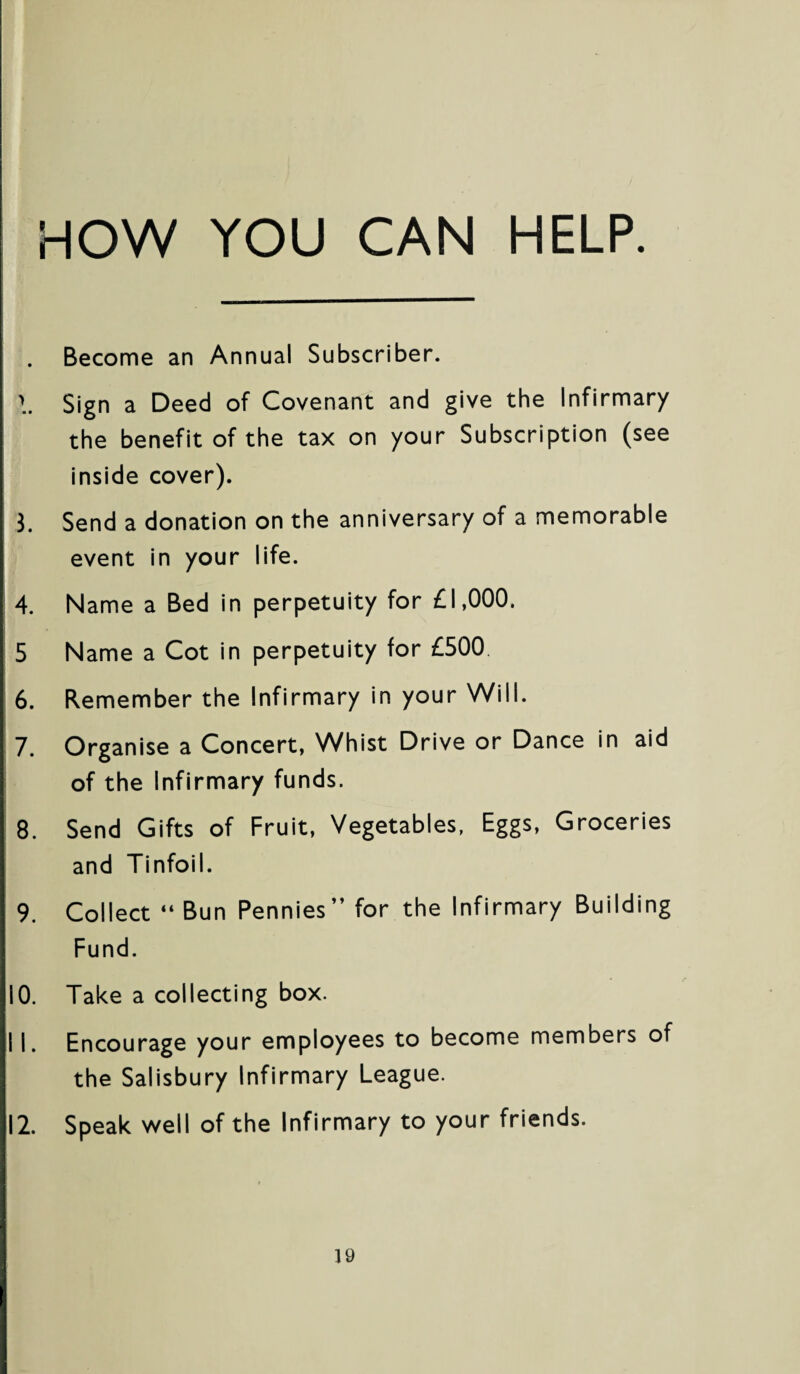 HOW YOU CAN HELP. Become an Annual Subscriber. >. Sign a Deed of Covenant and give the Infirmary the benefit of the tax on your Subscription (see inside cover). 3. Send a donation on the anniversary of a memorable event in your life. 4. Name a Bed in perpetuity for £1,000. 5 Name a Cot in perpetuity for £500 6. Remember the Infirmary in your Will. 7. Organise a Concert, Whist Drive or Dance in aid of the Infirmary funds. 8. Send Gifts of Fruit, Vegetables. Eggs, Groceries and Tinfoil. 9. Collect “ Bun Pennies” for the Infirmary Building Fund. 10. Take a collecting box. 11. Encourage your employees to become members of the Salisbury Infirmary League. 12. Speak well of the Infirmary to your friends.