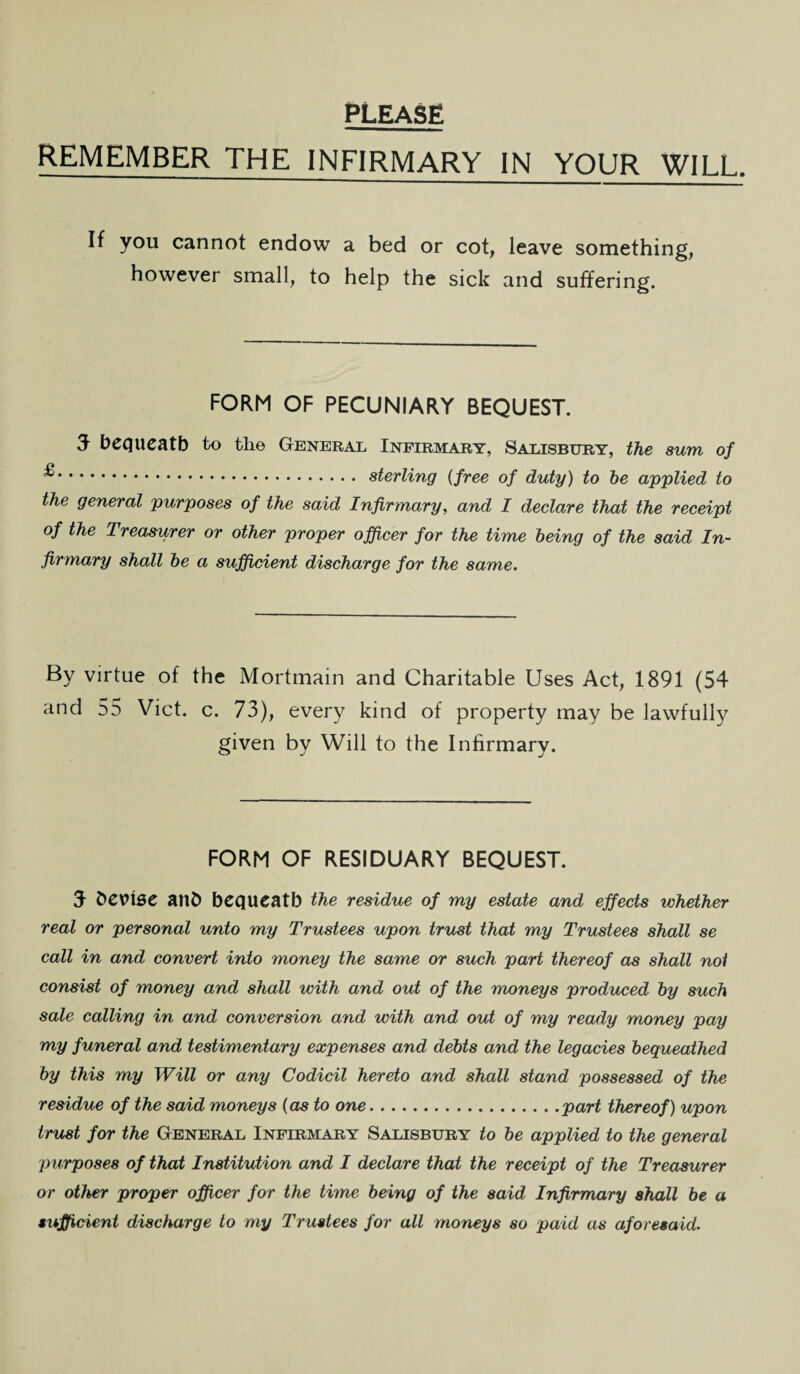 PLEASE REMEMBER THE INFIRMARY IN YOUR WILL. If you cannot endow a bed or cot, leave something, however small, to help the sick and suffering. FORM OF PECUNIARY BEQUEST. 3 bequeath to the General Infirmary, Salisbury, the sum of ^. sterling (free of duty) to be applied to the general purposes of the said Infirmary, and I declare that the receipt of the Treasurer or other proper officer for the time being of the said In¬ firmary shall be a sufficient discharge for the same. By virtue of the Mortmain and Charitable Uses Act, 1891 (54 and 55 Viet. c. 73), every kind of property may be lawfully given by Will to the Infirmary. FORM OF RESIDUARY BEQUEST. 3 t>CX>\SC ailb bequeath the residue of my estate and effects whether real or personal unto my Trustees upon trust that my Trustees shall se call in and convert into money the same or such part thereof as shall not consist of money and shall with and out of the moneys produced by such sale calling in and conversion and with and out of my ready money pay my funeral and testimentary expenses and debts and the legacies bequeathed by this my Will or any Codicil hereto and shall stand possessed of the residue of the said moneys (as to one.part thereof) upon trust for the General Infirmary Salisbury to be applied to the general purposes of that Institution and I declare that the receipt of the Treasurer or other proper officer for the time being of the said Infirmary shall be a sufficient discharge to my Trustees for all moneys so paid as aforesaid.