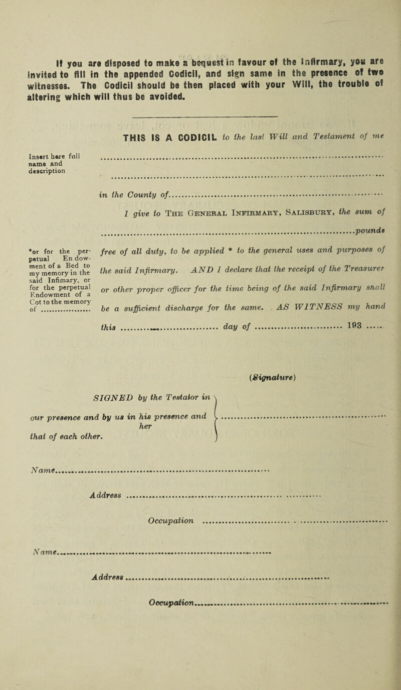 it you are disposed to make a bequest in favour of the infirmary, you are invited to fill in the appended Codicil, and sign same in the presence of two witnesses. The Codicil should be then placed with your Will, the trouble of altering which will thus be avoided. THIS IS A CODICIL to the last Will arid Testament of me Insert here full . name and description in the County of.— 1 give to The General Infirmary, Salisbury, the sum of .pounds free of all duty, to be applied * to the general uses and purposes of the said Infirmary. AND I declare that the receipt of the Treasurer or other proper officer for the time being of the said Infirmary shall be a sufficient discharge for the same. AS WITNESS my hand this .—. day of . 193 *or for the per¬ petual En dow- ment of a Bed to my memory in the said Infimary, or for the perpetual Endowment of a Cot to the memory of . (Signature) SIGNED by the Testator in our presence and by us in his presence and her that of each other. Name Address ... Occupation Name • *• • • • • • • • t.'M • •••••••••• »•*« • • • Address • • • • • *■« • • M • • • • Occupation