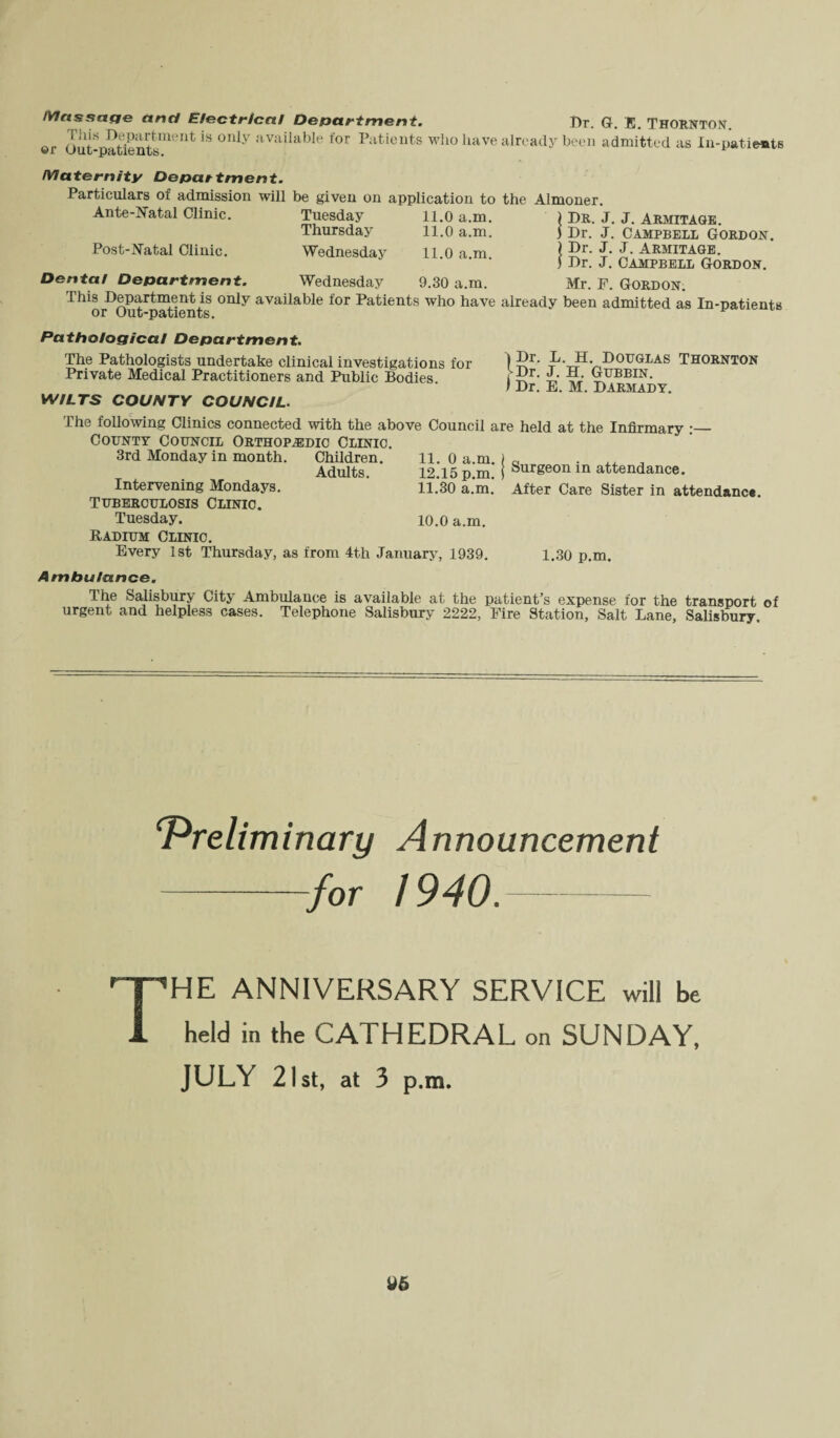 Massage and Electrical Department. Dr. G. E. Thornton. or Out-patientsm<'nt *S °nly ;ivailable for Patients who have already been admitted as In-pat ients Maternity Department. Particulars of admission will be given on application to the Almoner. Ante-Natal Clinic. Post-Natal Clinic. Dental Department Tuesday 11.0 a.m. ) Dr. J. J. Armitage. Thursday 11.0 a.m. j Dr. J. Campbell Gordon. Wednesday 11.0 a.m. I 5r't* Armitage. ) Dr. J. Campbell Gordon. Wednesday 9.30 a.m. Mr. F. Gordon; This Department is only available for Patients who have already been admitted as In-patients or Out-patients. Pathological Department. The Pathologists undertake clinical investigations for I 5r- P-H. Douglas Thornton Private Medical Practitioners and Public Bodies. ^r- Gubbin. I Dr. E. M. Darmady. WILTS COUNTY COUNCIL. The following Clinics connected with the above Council are held at the Infirmary :— County Council Orthopaedic Clinic. 3rd Monday in month. Children. 11. 0 a.m. \ a ^ , Adults. 12.15 p.m. } Surgeon in attendance. Intervening Mondays. 11.30 a.m. After Care Sister in attendance. TUBERCULOSIS CLINIC. Tuesday. 10.0 a.m. Radium Clinic. Every 1st Thursday, as from 4th January, 1939. 1.30 p.m. Ambulance. The Salisbury City Ambulance is available at the patient’s expense for the transport of urgent and helpless cases. Telephone Salisbury 2222, Fire Station, Salt Lane, Salisbury. ‘Preliminary Announcement -for 1940.- The anniversary service win be held in the CATHEDRAL on SUNDAY, JULY 21st, at 3 p.m.