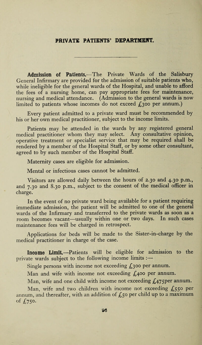 Admission of Patients.—The Private Wards of the Salisbury General Infirmary are provided for the admission of suitable patients who, while ineligible for the general wards of the Hospital, and unable to afford the fees of a nursing home, can pay appropriate fees for maintenance, nursing and medical attendance. (Admission to the general wards is now limited to patients whose incomes do not exceed £300 per annum.) Every patient admitted to a private ward must be recommended by his or her own medical practitioner, subject to the income limits. Patients may be attended in the wards by any registered general medical practitioner whom they may select. Any consultative opinion, operative treatment or specialist service that may be required shall be rendered by a member of the Hospital Staff, or by some other consultant, agreed to by such member of the Hospital Staff. Maternity cases are eligible for admission. Mental or infectious cases cannot be admitted. Visitors are allowed daily between the hours of 2.30 and 4.30 p.m., and 7.30 and 8.30 p.m., subject to the consent of the medical officer in charge. In the event of no private ward being available for a patient requiring immediate admission, the patient will be admitted to one of the general wards of the Infirmary and transferred to the private wards as soon as a room becomes vacant—usually within one or two days. In such cases maintenance fees will be charged in retrospect. Applications for beds will be made to the Sister-in-charge by the medical practitioner in charge of the case. Income Limit.—Patients will be eligible for admission to the private wards subject to the following income limits :— Single persons with income not exceeding £300 per annum. Man and wife with income not exceeding £400 per annum. Man, wife and one child with income not exceeding ^475per annum. Man, wife and two children with income not exceeding £550 per annum, and thereafter, with an addition of £50 per child up to a maximum of £750-