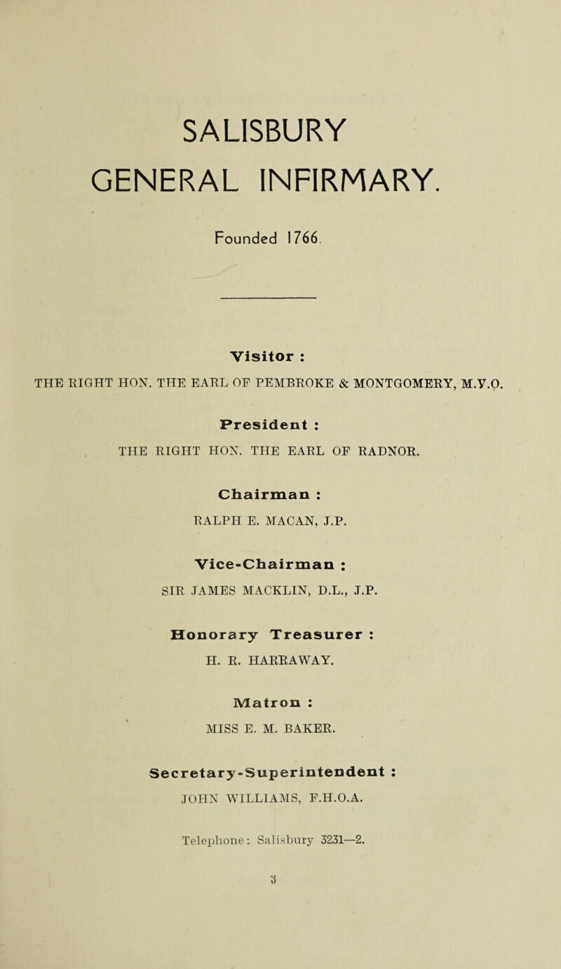 SALISBURY GENERAL INFIRMARY. Founded 1766. Visitor : THE RIGHT HON. THE EARL OF PEMBROKE & MONTGOMERY, M.Y.O. President: THE RIGHT HON. THE EARL OF RADNOR. Chairman : RALPH E. MACAN, J.P. Vice-Chairman : SIR JAMES MACKLIN, D.L., J.P. Honorary Treasurer : H. R. HARR A WAY. IYIatron : MISS E. M. BAKER. Secretary-Superintendent : JOHN WILLIAMS, F.H.O.A. Telephone Salisbury 3231—2.
