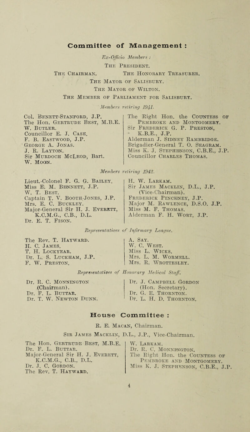 Committee of Management : Ex-Officio Members : The President. The Chairman. The Honorary Treasurer. The Mayor of Salisbury. The Mayor of Wilton. The Member of Parliament for Salisbury. Members retiring 191/1 • Col. Benett-Stanford, J.P. The Hon. Gertrude Best, M.B.E. W. Butler. Councillor E. J. Case. F. B. Eastwood, J.P. George A. Jonas. J. R. Layton. Sir Murdoch McLeod, Bart. W. Moon. The Right Hon. the Countess of Pembroke and Montgomery. Sir Frederick G. P. Preston, * K.B.E., J.P. Alderman J. Sidney Rambridge. Brigadier-General T. 0. Seagram. Miss K. J. Stephenson, C.B.E., J.P. Councillor Charles Thomas. Members retiring 1942. Lieut.-Colonel F. G. G. Bailey. Miss EL M. Bennett, J.P. W. T. Best. Captain T. V. Booth-Jones, J.P. Mrs. E. C. Buckley. Major-General Sir H. J. Everett, K.C.M.G., C.B., D.L. Dr. E. T. Fison. H. W. Larkam. Sir James Macklin, D.L., J.P. (Vice-Chairman). Frederick Pinckney, J.P. Major M. Rawlence, D.S.O. J.P. Miss M. F. Thomas. Alderman F. H. Wort, J.P. Representatives of Infirmary League. The Rev. T. Hayward. H. C. James. T. H. Lockyear. Dr. L. S. Luckham, J.P. F. W. Preston. A. Say. W. C. West. Miss L. Wicks. Mrs. L. M. Wormell. Mrs. R. Wrottesley. Representatives of Honorary Medical Staff. Dr. R. C. Monnington (Chairman). Dr. F. L. Buttar. Dr. T. W. Newton Dunn. Dr. J. Campbell Gordon (Hon. Secretary). Dr. G. E. Thornton. Dr. L. H. D. Thornton. House Committee : Sir James Macklin, The Hon. Gertrude Best, M.B.E. Dr. F. L. Buttar. Major-General Sir H. J. Everett, K.C.M.G., C.B., D.L. Dr. J. C. Gordon. The Rev. T. Hayward. ., J.P., Vice-Chairman. W. Larkam. Dr. R. C. Monnington. The Right Hon. the Countess of Pembroke and Montgomery. Miss K. J. Stephenson, C.B.E., J.P. R. EL Macan, Chairman. D.L