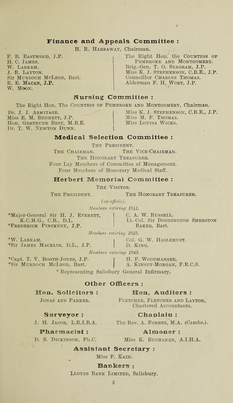 Finance and Appeals Committee : H. R. Harraway. Chairman. F. B. Eastwood, J.P. H. C. James. W. Larkam. J. R. Layton. Sir Murdoch McLeod, Bart. R. E. Macan, J.P. W. Moon. The Right Hon. the Countess of Pembroke and Montgomery. Brig.-Gen. T. 0. Seagram, J.P. Miss K. J. Stephenson, C.B.E., J.P. Councillor Charles Thomas. Alderman P. H. Wort, J.P. Cursing Committee : The Right Hon. The Countess op Pembroke and Montgomery, Chairman. Dr. J. J. Armitage. Miss E. M. Bennett, J.P. Hon. Gertrude Best, M.B.E. Dr. T. W. Newton Dunn. Miss K. J. Stephenson, C.B.E., J.P. Miss M. P. Thomas. Miss Louisa Wicks. Medical Selection Committee : The President. The Chairman. The Vice-Chairman. The Honorary Treasurer. Four Lay Members of Committee of Management. Four Members of Honorary Medical Staff. Herbert Memorial Committee : The Visitor. The President. The Honorary Treasurer. ( ex-officio). Members retiring 19)1. *Major-General Sir H. J. Everett, K.C.M.G., C.B., D.L. ^Frederick Pinckney, J.P. *W. Larkam. *Sir James Macklin, C. A. W. Russell. Lt.-Col. Sir Doddington Sherston Baker, Bart. Members retiring 19)2. Col. G. W. Haslehust. D.L., J.P. D. King. Members retiring 1943. *Capt. T. V. Booth-Jones, J.P. j H. F. Woodmansee. *Sir Murdoch McLeod, Bart. | A. Kinsey-Morgan, F.R.C.S. * Representing Salisbury General Infirmary. Other Officers : Hon. Solicitors : Jonas and Parker. Surveyor: J. H. Jacob, L.R.I.B.A. Pharmacist : D. S. Dickinson, Ph.C. Hon. Auditors : Fletcher, Fletcher and Layton, Chartered Accountants. Chaplain : The Rev. A. Forbes, M.A. (Cambs.). Almoner : Miss K. Buchanan, A.I.H.A. Assistant Secretary : Miss P. Kain. Bankers : Lloyds Bank Limited, Salisbury.