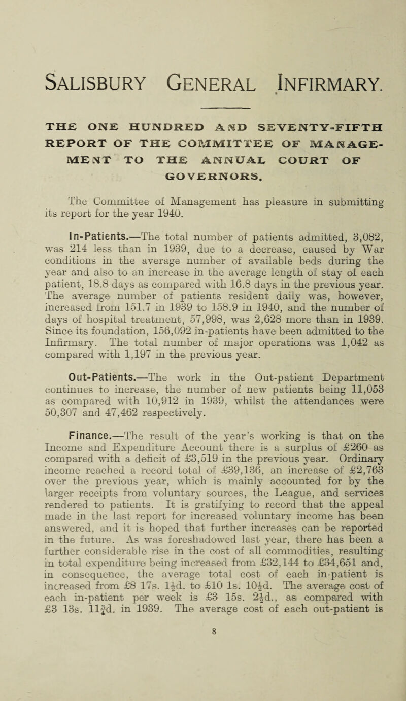 Salisbury General Infirmary. THE ONE HUNDRED A ST> SEVENTY-FIFTH REPORT OF THE COIMiVIITTEE OF MANAGE¬ MENT TO THE ANNUAL COURT OF GOVERNORS. The Committee of Management has pleasure in submitting its report for the year 1940. In-Patients.—The total number of patients admitted, 3,082, was 214 less than in 1939, due to a decrease, caused by War conditions in the average number of available beds during the year and also to an increase in the average length of stay of each patient, 18.8 days as compared with 16.8 days in the previous year. The average number of patients resident daily wTas, however, increased from 151.7 in 1939 to 158.9 in 1940, and the number of days of hospital treatment, 57,998, w~as 2,628 more than in 1939. Since its foundation, 156,092 in-patients have been admitted to the Infirmary. The total number of major operations was 1,042 as compared with 1,197 in the previous year. Out-Patients.—The work in the Out-patient Department continues to increase, the number of new patients being 11,053 as compared with 10,912 in 1939, whilst the attendances were 50,307 and 47,462 respectively. Finance.—The result of the year’s working is that on the Income and Expenditure Account there is a surplus of £260 as compared with a deficit of £3,519 in the previous year. Ordinary income reached a record total of £39,136, an increase of £2,763 over the previous year, which is mainly accounted for by the larger receipts from voluntary sources, the League, and services rendered to patients. It is gratifying to record that the appeal made in the last report for increased voluntary income has been answered, and it is hoped that further increases can be reported in the future. As was foreshadowed last year, there has been a further considerable rise in the cost of all commodities, resulting in total expenditure being increased from £32,144 to £34,651 and, in consequence, the average total cost of each in-patient is increased from £8 17s. l|d. to £10 Is. 10|d. The average cost of each in-patient per week is £3 15s. 2^d., as compared with £3 13s. llfd. in 1939. The average cost of each out-patient is
