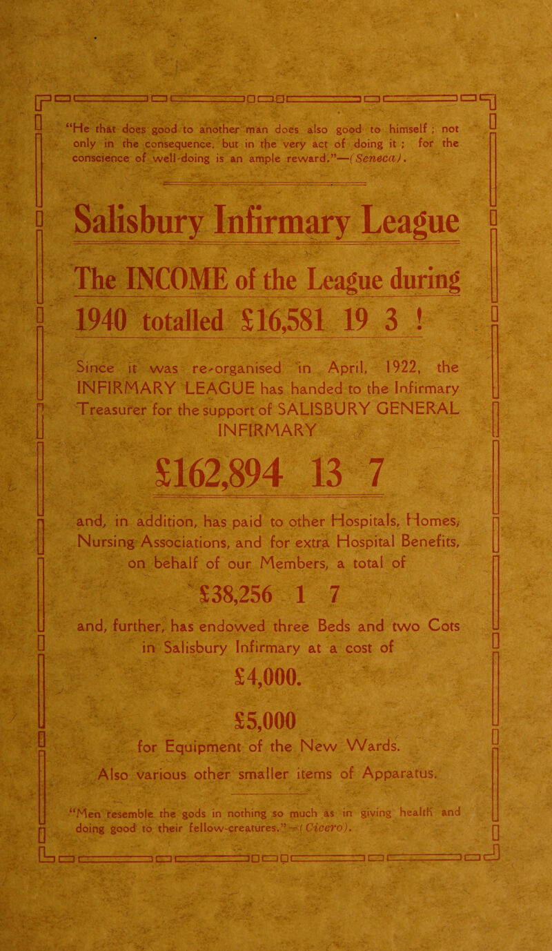 CZDC □ CZ3C □ □CZ3.DC □ C=3C Sg!r ^ w . ; ■ ‘‘He that does good to another man does also good to himself ; not only in the consequence, but in the very act of doing it ; for the conscience of well-doing is an ample reward.”—(Seneca). ]al=0 0 The INCOME of the League during 1940 totalled X 16,581 19 3 ! Since it was re-organised in April, 1922, the INFIRMARY LEAGUE has handed to the Infirmary Treasurer for the support of SALISBURY GENERAL INFIRMARY £162,894 13 7 and, in addition, has paid to other Hospitals, Homes, Nursing Associations, and for extra Hospital Benefits, on behalf of our Members, a total of J. £38,256 1 7 and, further, has endowed three Beds and two Cots in Salisbury Infirmary at a cost of £1,000. V v ■ £5,000 for Equipment of the New Wards. Also various other smaller items of Apparatus. “Men resemble the gods in nothing so much as in giving health and doing good to their fellow-creatures.” — ( Cicero). G=, DCZDC □ □CZ3DC /□ itznczO