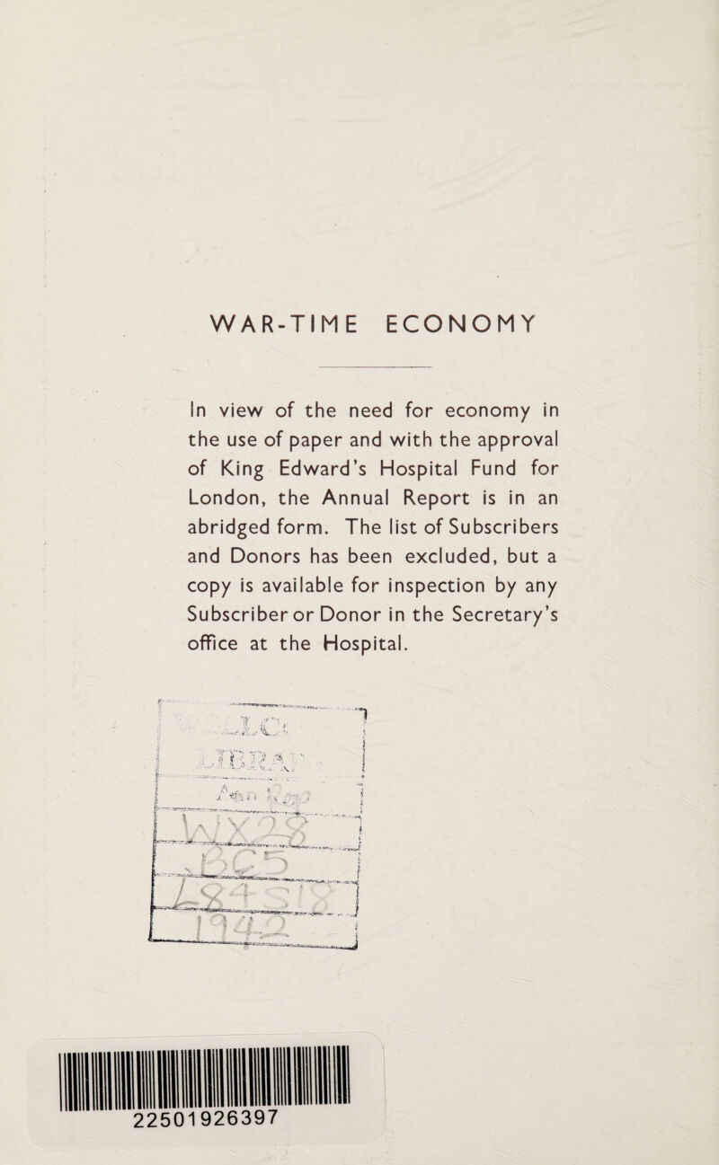 WAR-TIME ECONOMY In view of the need for economy in the use of paper and with the approval of King Edward’s Hospital Fund for London, the Annual Report is in an abridged form. The list of Subscribers and Donors has been excluded, but a copy is available for inspection by any Subscriber or Donor in the Secretary’s office at the Hospital.