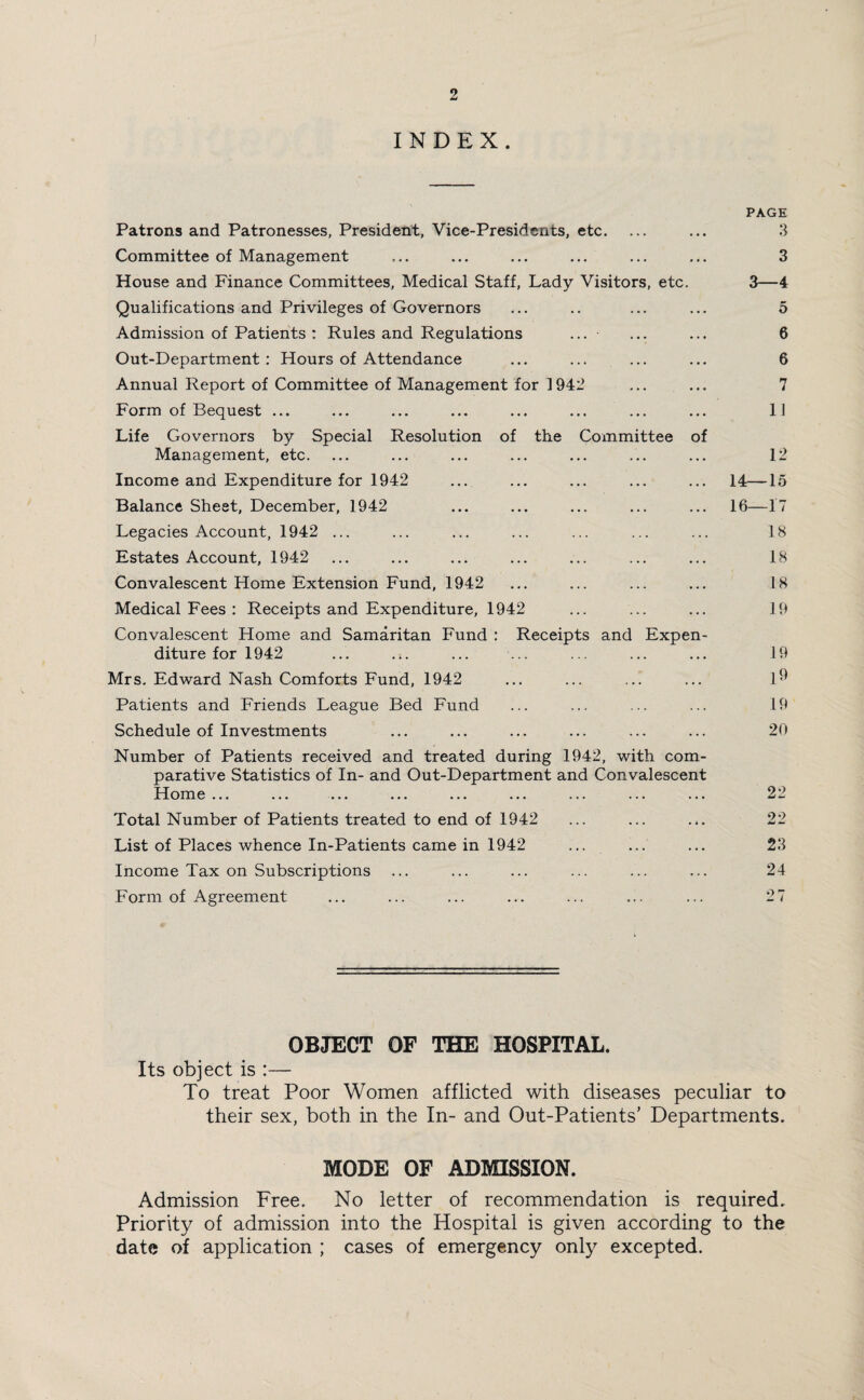 INDEX. Patrons and Patronesses, President, Vice-Presidents, etc. Committee of Management House and Finance Committees, Medical Staff, Lady Visitors, etc. Qualifications and Privileges of Governors Admission of Patients : Rules and Regulations ... Out-Department : Hours of Attendance Annual Report of Committee of Management for 1942 Form of Bequest ... Life Governors by Special Resolution of the Committee of Management, etc. Income and Expenditure for 1942 Balance Sheet, December, 1942 Legacies Account, 1942 ... Estates Account, 1942 Convalescent Home Extension Fund, 1942 Medical Fees : Receipts and Expenditure, 1942 Convalescent Home and Samaritan Fund : Receipts and Expen¬ diture for 1942 ... .;. Mrs. Edward Nash Comforts Fund, 1942 Patients and Friends League Bed Fund Schedule of Investments Number of Patients received and treated during 1942, with com¬ parative Statistics of In- and Out-Department and Convalescent Home... Total Number of Patients treated to end of 1942 List of Places whence In-Patients came in 1942 Income Tax on Subscriptions Form of Agreement PAGE 3 3 3—4 5 6 6 7 11 12 14—15 16—17 18 18 18 19 19 1» 19 20 22 22 23 24 OBJECT OF THE HOSPITAL. Its object is :— To treat Poor Women afflicted with diseases peculiar to their sex, both in the In- and Out-Patients’ Departments. MODE OF ADMISSION. Admission Free. No letter of recommendation is required. Priority of admission into the Hospital is given according to the date of application ; cases of emergency only excepted.